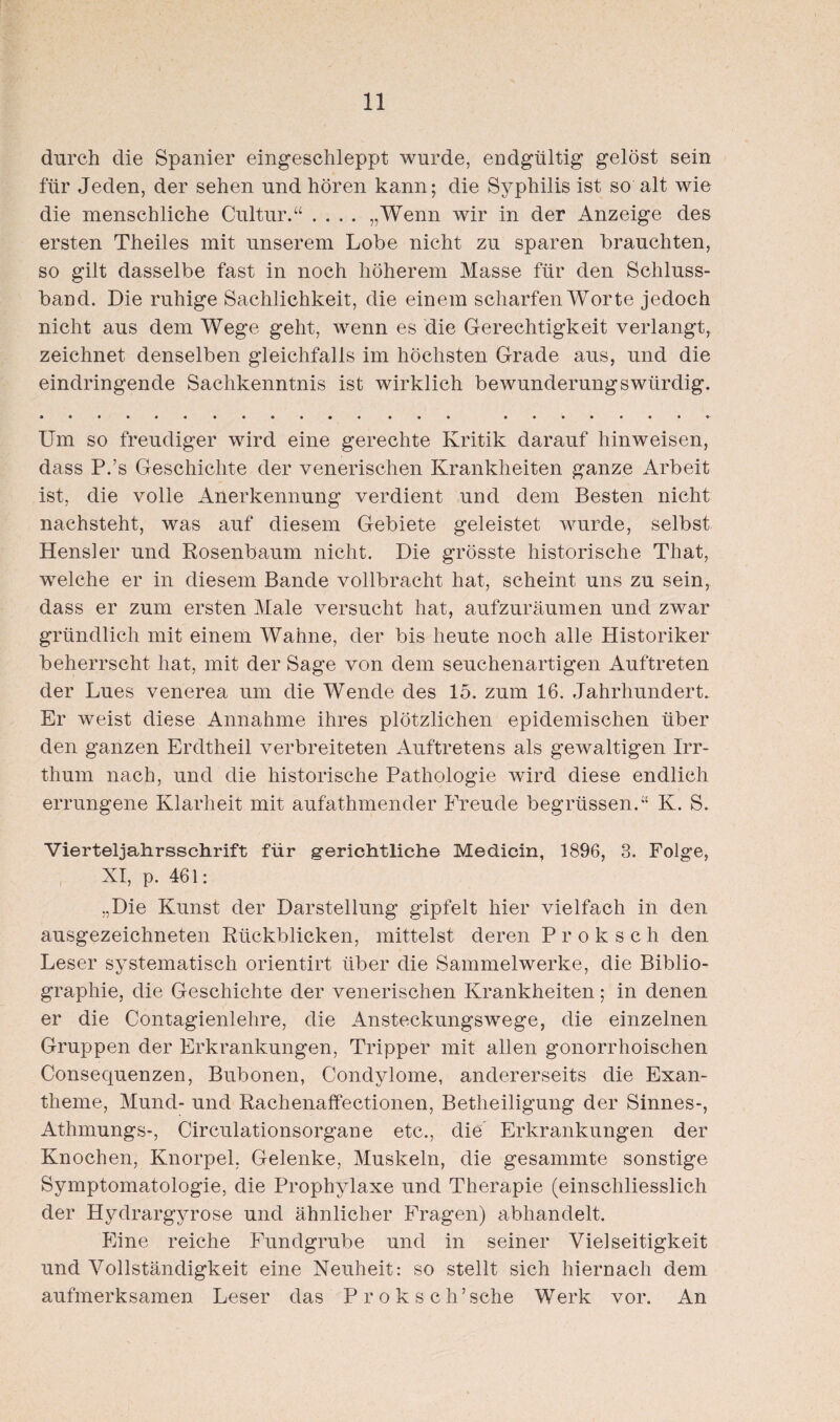 durch die Spanier eingeschleppt wurde, endgültig gelöst sein für Jeden, der sehen und hören kann; die Syphilis ist so alt wie die menschliche Cultur.“ .... „Wenn wir in der Anzeige des ersten Theiles mit unserem Lobe nicht zu sparen brauchten, so gilt dasselbe fast in noch höherem Masse für den Schluss¬ band. Die ruhige Sachlichkeit, die einem scharfen Worte jedoch nicht aus dem Wege geht, wenn es die Gerechtigkeit verlangt, zeichnet denselben gleichfalls im höchsten Grade aus, und die eindringende Sachkenntnis ist wirklich bewunderungswürdig. Um so freudiger wird eine gerechte Kritik darauf hinweisen, dass P.’s Geschichte der venerischen Krankheiten ganze Arbeit ist, die volle Anerkennung verdient und dem Besten nicht nachsteht, was auf diesem Gebiete geleistet wurde, selbst Hensler und Rosenbaum nicht. Die grösste historische That, welche er in diesem Bande vollbracht hat, scheint uns zu sein, dass er zum ersten Male versucht hat, aufzuräumen und zwar gründlich mit einem Wahne, der bis heute noch alle Historiker beherrscht hat, mit der Sage von dem seuchenartigen Auftreten der Lues venerea um die Wende des 15. zum 16. Jahrhundert. Er weist diese Annahme ihres plötzlichen epidemischen über den ganzen Erdtheil verbreiteten Auftretens als gewaltigen Irr¬ thum nach, und die historische Pathologie wird diese endlich errungene Klarheit mit aufathmender Freude begrüssen.“ K. S. Vierteljahrsschrift für gerichtliche Medicin, 1896, 3. Folge, XI, p. 461: „Die Kunst der Darstellung gipfelt hier vielfach in den ausgezeichneten Rückblicken, mittelst deren Pr'oksch den Leser systematisch orientirt über die Sammelwerke, die Biblio¬ graphie, die Geschichte der venerischen Krankheiten; in denen er die Contagienlehre, die Ansteckungswege, die einzelnen Gruppen der Erkrankungen, Tripper mit allen gonorrhoischen Consequenzen, Bubonen, Condylome, andererseits die Exan¬ theme, Mund- und Rachenaffectionen, Betheiligung der Sinnes-, Athmungs-, CirculationsorgaDe etc., die Erkrankungen der Knochen, Knorpel, Gelenke, Muskeln, die gesammte sonstige Symptomatologie, die Prophylaxe und Therapie (einschliesslich der Hydrargyrose und ähnlicher Fragen) abhandelt. Eine reiche Fundgrube und in seiner Vielseitigkeit und Vollständigkeit eine Neuheit: so stellt sich hiernach dem aufmerksamen Leser das Prok sch’sehe Werk vor. An