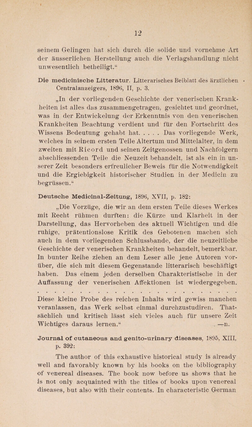 seinem Gelingen hat sich durch die solide und vornehme Art der äusserliclien Herstellung auch die Verlagshandlung nicht unwesentlich betheiligt.“ Die medicinische Litteratur. Litterarisches Beiblatt des ärztlichen Centralanzeigers, 1896, II, p. 3. „In der vorliegenden Geschichte der venerischen Krank¬ heiten ist alles das zusammengetragen, gesichtet und geordnet, was in der Entwickelung der Erkenntnis von den venerischen Krankheiten Beachtung verdient und für den Fortschritt des Wissens Bedeutung gehabt hat.Das vorliegende Werk, welches in seinem ersten Teile Altertum und Mittelalter, in dem zweiten mit Ricord und seinen Zeitgenossen und Nachfolgern abschliessenden Teile die Neuzeit behandelt, ist als ein in un¬ serer Zeit besonders erfreulicher Beweis für die Notwendigkeit und die Ergiebigkeit historischer Studien in der Medicin zu begrüssen.“ Deutsche Medicinal-Zeitung, 1896, XVII, p. 182: „Die Vorzüge, die wir an dem ersten Teile dieses Werkes mit Recht rühmen durften: die Kürze und Klarheit in der Darstellung, das Hervorheben des aktuell Wichtigen und die ruhige, prätentionslose Kritik des Gebotenen machen sich auch in dem vorliegenden Schlussbande, der die neuzeitliche Geschichte der venerischen Krankheiten behandelt, bemerkbar. In bunter Reihe ziehen an dem Leser alle jene Autoren vor¬ über, die sich mit diesem Gegenstände litterarisch beschäftigt haben. Das einem jeden derselben Charakteristische in der Auffassung der venerischen Affektionen ist wiedergegeben. Diese kleine Probe des reichen Inhalts wird gewiss manchen veranlassen, das Werk selbst einmal durchzustudiren. That- sächlich und kritisch lässt sich vieles auch für unsere Zeit Wichtiges daraus lernen.“ —n. Journal of cutaneous and genito-urinary diseases, 1895, XIII, p. 392: The author of this exhaustive historical study is already well and favorably known by his books on the bibliography of venereal diseases. The book now before us shows that he is not only acquainted with the titles of books upon venereal diseases, but also with their contents. In characteristic German