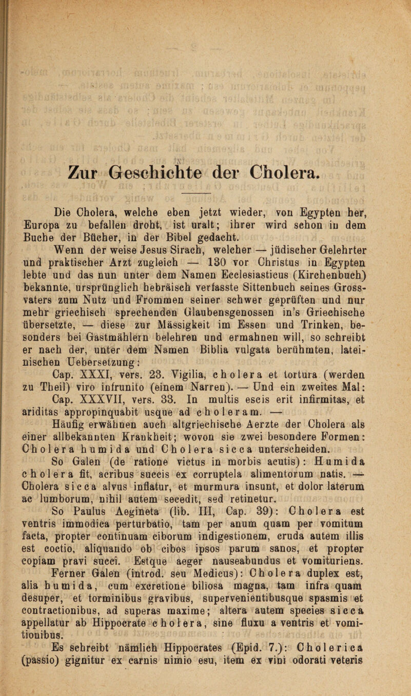 Zur Geschichte der Cholera. Die Cholera, welche eben jetzt wieder, von Egypten her, Europa zu befallen droht, ist uralt; ihrer wird sehon in dem Buche der Bücher, in der Bibel gedacht. Wenn der weise Jesus Sirach, welcher — jüdischer Gelehrter und praktischer Arzt zugleich — 130 vor Christus in Egypten lebte und das nun unter dem Namen Ecclesiasticus (Kirchenbuch) bekannte, ursprünglich hebräisch verfasste Sittenbuch seines Gross¬ vaters zum Nutz und Frommen seiner schwer geprüften und nur mehr griechisch sprechenden Glaubensgenossen in’s Griechische übersetzte, — diese zur Massigkeit im Essen und Trinken, be¬ sonders bei Gastmählern belehren und ermahnen will, so schreibt er nach der, unter dem Namen Biblia vulgata berühmten, latei¬ nischen Uebersetzung: Cap. XXXI, vers. 23. Yigilia, cholera et tortura (werden zu Theil) viro infrunito (einem Narren). — Und ein zweites Mai: Cap. XXXVII, vers. 33. In multis escis erit infirmitas, et ariditas appropinquabit usque ad choleram. — Häufig erwähnen auch altgriechische Aerzte der Cholera als einer allbekannten Krankheit; wovon sie zwei besondere Formen: Cholera humida und Cholera sicca unterscheiden. So Galen (de ratione victus in morbis acutis): Humida cholera fit, acribus succis ex eorruptela alimentorum natis. — Cholera sicca alvus inflatur, et murmura insunt, et dolor laterum ac lumborum, nihil autem secedit, sed retinetur. So Paulus Aegineta (lib. III, Cap. 39): Cholera est ventris immodica perturbatio, tarn per anum quam per vomitum facta, propter continuam ciborum indigestionem, cruda autem illis est coetio, aliquando ob cibos ipsos parum sanos, et propter eopiam pravi succi. Estque aeger nauseabundus et vomituriens. Ferner Galen (introd. seu Medicus): Cholera duplex est, alia humida, cum excretione biliosa magna, tarn infra quam desuper, et torminibus gravibus, supervenientibusque spasmis et contractionibus, ad superas maxime; altera autem species sicca appellatur ab Hippocrate cholera, sine fluxu a ventris et vomi- tionibus. Es schreibt nämlich Hippocrates (Epid. 7.): C h o 1 e r i c a (passio) gignitur ex earnis nimio esu, item ex vini odorati veteris