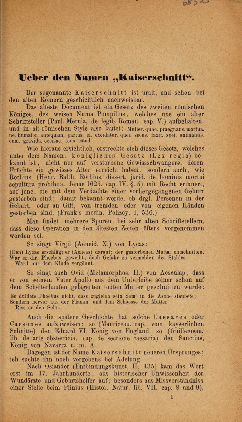 Heber den Manien „Kaiserschnitt“. Der sogenannte Kaiserschnitt ist uralt, und schon bei den alten Römern geschichtlich nachweisbar. Das älteste Document ist ein Gesetz des zweiten römischen Königes, des weisen Numa Pompilius, welches uns ein alter Schriftsteller (Paul. Merula, de legib. Roman, cap. V.) aufbehalten, und in alt-römischen Style also lautet: Mulier.quae. praegnans.mortua. ne. humator. antequam. partus. ei. excidatur. quei. secus. faxit. spei, animantis. cum. gravida. oecisae. reus. estod. Wie hieraus ersichtlich, erstreckte sich dieses Gesetz, welches unter dem Namen: königliches Gesetz (Lex regia) be¬ kannt ist, nicht nur auf verstorbene Gewissschwangere, deren Früchte ein gewisses Alter erreicht haben, sondern auch, wie Rothius (Henr. Balth. Rothius, dissert. jurid. de hominis mortui sepultura prohibita. Jenae 1625. cap. IV. §. 5) mit Recht erinnert, auf jene, die mit dem Verdachte einer vorhergegangenen Geburt gestorben sind; damit bekannt werde, ob drgl. Personen in der Geburt, oder an Gift, von fremden oder von eigenen Händen gestorben sind. (Frank’s medin. Polizey. I, 536.) Man findet mehrere Spuren bei sehr alten Schriftstellern, dass diese Operation in den ältesten Zeiten öfters vorgenommen worden sei. So singt Virgil (Aeneid. X.) von Lycas: (Den) Lycas erschlägt er (Aeneas) darauf; der gestorbenen Mutter entschnitten, War er.dir, Phoebus, geweiht; doch Gefahr zu vermeiden des Stahles Ward nur dem Kinde vergönnt. So singt auch Ovid (Metamorphos. II.) von Aesculap, dass er von seinem Vater Apollo aus dem Unterleibe seiner schon auf dem Scheiterhaufen gelagerten todten Mutter geschnitten wurde: Es duldete Phoebus nicht, dass zugleich sein Sam’ in die Asche staubete; Sondern hervor aus der Flamm’ und dem Schoosse der Mutter Piss er den Sohn. Auch die spätere Geschichte hat solche Oaesares oder Caesones aufzuweiseu; so (Mauriceau, cap. vom kayserlichen Schnitte) den Eduard VI, König von England, so (Guillemeau, lib. de arte obstetricia, cap. de sectione caesaria) den Sanctius, König von Navarra u. m. A. Dagegen ist der Name Kaiserschnitt neueren Ursprunges; ich suchte ihn noch vergebens bei Adelung. Nach Osiander (Entbindungskunst, II, 435) kam das Wort erst im 17. Jahrhunderte, aus historischer Unwissenheit der Wundärzte und Geburtshelfer auf; besonders aus Missverständniss