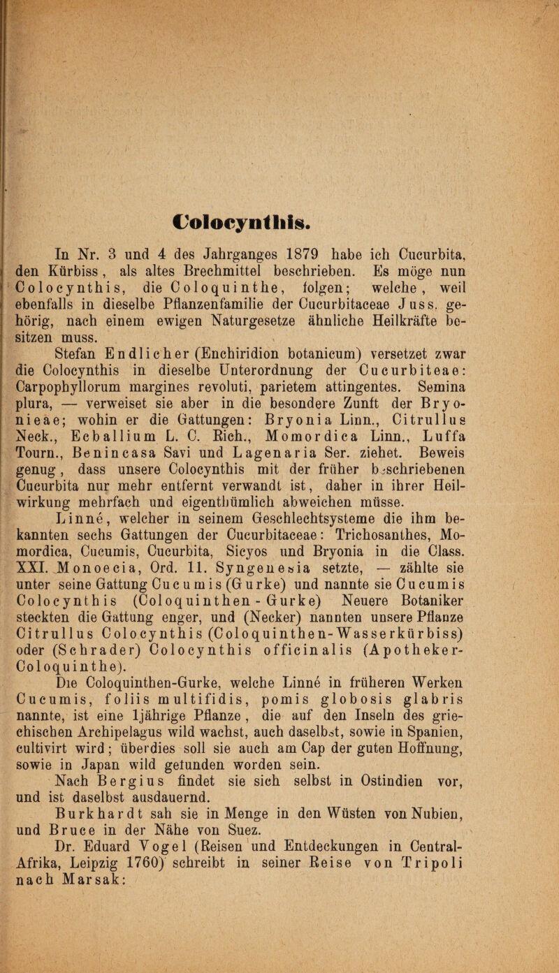 t'oloeynüiis. In Nr. 3 und 4 des Jahrganges 1879 habe ich Cucurbita, den Kürbiss , als altes Brechmittel beschrieben. Es möge nun Coloeynthis, dieColoquinthe, folgen; welche, weil ebenfalls in dieselbe Pflanzenfamilie der Cucurbitaceae Juss. ge¬ hörig, nach einem ewigen Naturgesetze ähnliche Heilkräfte be¬ sitzen muss. Stefan Endlicher (Enchiridion botanicum) versetzet zwar die Coloeynthis in dieselbe Uuterordnung der Cucurbiteae: Carpophyllorum margines revoluti, parietem attingentes. Semina plura, — verweiset sie aber in die besondere Zunft der Bryo- nieae; wohin er die Gattungen: Bryonia Linn., Citrullus Neck., Ecballium L. C. Eich., Momordica Linn., Luffa Tourn., Benincasa Savi und Lagenaria Ser. ziehet. Beweis genug, dass unsere Coloeynthis mit der früher beschriebenen Cucurbita nur mehr entfernt verwandt ist, daher in ihrer Heil¬ wirkung mehrfach und eigentümlich abweichen müsse. Linne, welcher in seinem Geschlechtsysteme die ihm be¬ kannten sechs Gattungen der Cucurbitaceae: Trichosanthes, Mo¬ mordica, Cucumis, Cucurbita, Sicyos und Bryonia in die Class. XXL Monoecia, Ord. 11. Syngenesia setzte, — zählte sie unter seine Gattung Cuc u m is (Gurke) und nannte sie Cucumis Coloeynthis (Coloquinthen - Gurke) Neuere Botaniker steckten die Gattung enger, und (Necker) nannten unsere Pflanze Citrullus Coloeynthis (Coloquinthen-Wasserkürbiss) oder (Schräder) Coloeynthis officinalis (Apotheker- Coloquinthe). Die Coloquinthen-Gurke, welche Linne in früheren Werken Cucumis, foliis multifidis, pomis globosis glabris nannte, ist eine 1jährige Pflanze , die auf den Inseln des grie¬ chischen Archipelagus wild wachst, auch daselbst, sowie in Spanien, cultivirt wird; überdies soll sie auch am Cap der guten Hoffnung, sowie in Japan wild gefunden worden sein. Nach Bergius findet sie sich selbst in Ostindien vor, und ist daselbst ausdauernd. Burkhardt sah sie in Menge in den Wüsten vonNubien, und Bruce in der Nähe von Suez. Dr. Eduard Vogel (Reisen und Entdeckungen in Central- Afrika, Leipzig 1760) schreibt in seiner Reise von Tripoli nach Marsak: