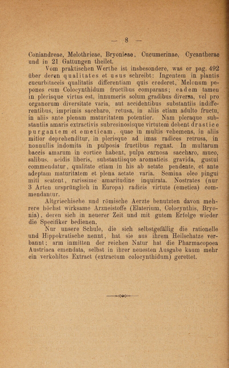 Coniandreae, Melothricae, Bryonieae, Cucumerinae, Cycantherae und in 21 Gattungen theilet. Vom praktischen Werthe ist insbesondere, was er pag. 492 über deren qualitates et usus schreibt: Ingentem in plantis eucurbitaceis qualitatis differentiam quis crederet, Melonum pe- pones cum Colocynthidum fructibus comparans; eadem tarnen in plerisque virtus est, innumeris solum gradibus diversa, vel pro organorum diversitate varia, aut accidentibus substantiis indiffe- rentibus, imprimis saccharo, retusa, in aliis etiam adulto fructu, in aliis ante plenam maturitatem potentior. Nam pleraque sub¬ stantiis amaris extractivis subresinosisque virtutem debent drastice purgantem et emeticam, quae in multis vehemens, in aliis mitior deprehenditur, in plerisque ad imas radices retrusa, in nonnullis indomita in pulposis fructibus regnat. In multarum baccis amarum in cortice habent, pulpa carnosa saccharo, muco, salibus, acidis liberis, substantiisque aromaticis gravida, gustui commendatur, qualitate etiam in his ab aetate pendente, et ante adeptam maturitatem et plena aetate varia. Semina oleo pingui miti scatent, rarissime amaritudine inquirata. Nostrates (nur 3 Arten ursprünglich in Europa) radieis virtute (emetica) com- mendantur. Altgriechische und römische Aerzte benutzten davon meh¬ rere höchst wirksame Arzneistoffe (Elaterium, Colocynthis, Bryo- nia), deren sich in neuerer Zeit und mit gutem Erfolge wieder die Specifiker bedienen. Nur unsere Schule, die sich selbstgefällig die rationelle und Hippokratische nennt, hat sie aus ihrem Heilschatze ver¬ bannt ; arm inmitten der reichen Natur hat die Pharmacopoea Austriaca emendata, selbst in ihrer neuesten Ausgabe kaum mehr ein verkohltes Extract (extractum colocynthidum) gerettet. -o-o^öejoo-