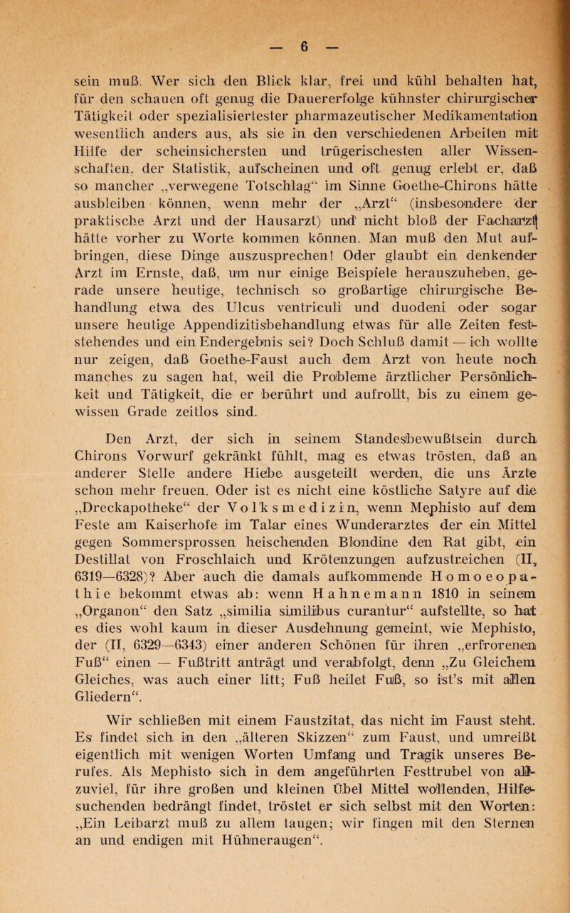 sein muß. Wer sich den Blick klar, frei und kühl behalten hat, für den schauen oft genug die Dauererfolge kühnster chirurgischer Tätigkeit oder spezialisiertester pharmazeutischer Medikamentation wesentlich anders aus, als sie in den verschiedenen Arbeiten mit Hilfe der scheinsichersten und trügerischesten aller Wissen¬ schaften, der Statistik, aufscheinen und oft genug erlebt er, daß so mancher „verwegene Totschlag“ im Sinne Goethe-Chirons hätte ausbleiben können, wenn mehr der „Arzt“ (insbesondere der praktische Arzt und der Hausarzt) und' nicht bloß der Facharizitj hätte vorher zu Worte kommen können. Man muß den Mut auf¬ bringen, diese Dinge auszusprechen! Oder glaubt ein denkender Arzt im Ernste, daß, um nur einige Beispiele herauszuheben, ge¬ rade unsere heutige, technisch so großartige chirurgische Be¬ handlung etwa des Ulcus ventriculi und duodeni oder sogar unsere heutige Appendizitisbehandlung etwas für alle Zeiten fest¬ stehendes und ein Endergebnis sei? Doch Schluß damit — ich wollte nur zeigen, daß Goethe-Faust auch dem Arzt von heute noch manches zu sagen hat, weil die Probleme ärztlicher Persönlich^ keit und Tätigkeit, die er berührt und .aufrollt, bis zu einem ge¬ wissen Grade zeitlos sind. Den Arzt, der sich in seinem Standesbewußtsein durch Chirons Vorwurf gekränkt fühlt, mag es etwas trösten, daß an anderer Stelle andere Hiebe ausgeteilt werden, die uns Ärzte schon mehr freuen. Oder ist es nicht eine köstliche Satyre auf die „Dreckapotheke“ der Volksmedizin, wenn Mephisto auf dem Feste am Kaiserhofe im Talar eines Wunderarztes der ein Mittel gegen Sommersprossen heischenden Blondine den Bat gibt, ein Destillat von Froschlaich und Krötenzungen aufzustreichen (II„ 6319—6328)? Aber auch die damals aufkommende Homoeopa- thie bekommt etwas ab: wenn H ahnem ann 1810 in seinem „Organon“ den Satz „similia similibus curantur“ aufstellte, so hat es dies wohl kaum in dieser Ausdehnung gemeint, wie Mephisto, der (II, 6329—6343) einer anderen Schönen für ihren „erfrorenen Fuß“ einen — Fußtritt anträgt und verabfolgt, denn „Zu Gleichem Gleiches, was auch einer litt; Fuß heilet Fuiß, so ist’s mit allen Gliedern“. Wir schließen mit einem Faustzitat, das nicht im Faust steht. Es findet sich in den „älteren Skizzen“ zum Faust, und um reißt eigentlich mit wenigen Worten Umfang und Tragik unseres Be¬ rufes. Als Mephisto sich in dem angeführten Festtrubel von aW- zuviel, für ihre großen und kleinen Übel Mittel wollenden, Hilf er¬ suchenden bedrängt findet, tröstet er sich selbst mit den Worten: „Ein Leibarzt muß zu allem taugen; wir fingen mit den Sternen an und endigen mit Hühneraugen“.