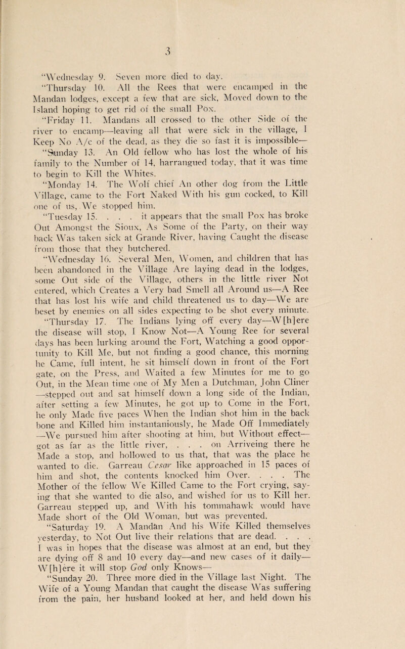 “Thursday 10. All the Rees that were encamped in the Mandan lodges, except a few that are sich, Moved down to the Island hoping to get rid of the small Pöx. “Friday 11. Mandans all crossed to the other Side of the river to encamp—leaving all that were sich in the village, I Keep No A/c of the dead, as they die so fast it is impossible— “Sunday 13. An Old fellow who has lost the whole of his family to the Number of 14. harrangued today, that it was time to begin to Kill the Whites. “Monday 14. The Wolf chief An other dog from the Little Village, came to the Fort Naked With his gun cocked, to Kill one of ns, We stopped him. “Tuesday 15. . . . it appears that the small Pox has broke Out Amongst the Sioux, As Soiue of the Party, on their way back Was taken sick at Grande River, having Caught the disease from those that they butchered. “Wednesday 16. Several Men, Women, and children that has been ahandoned in the Village Are laying dead in the lodges, sotne Out side of the Village, others in the little river Not entered, which Creates a Very bad Smell all Around us—A Ree that has lost his wife and child threatened us to day—We are beset by enemies on all sides expecting to be shot every minute. “Thursday 17. The Indians lying off every day—W[h]ere the disease will stop, I Ivnow Not—A Young Ree for several days has been lurking around the Fort, Watching a good oppor- tunity to Kill Me. but not finding a good chance, this morning he Came, full intent, he sit himself down in front of the Fort gate, on the Press, and Waited a few Minutes for me to go Out, in the Mean time one of My Men a Dutchman, John Cliner —stepped out and sat himself down a long side of the Indian, after setting a few Minutes, he got up to Come in the Fort, he only Made five paces When the Indian shot him in the back hone and Killed him instantaniously, he Made Off Immediately _We pursued him after shooting at him, but Without effect— got as far as the little river, . . . on Arriveing there he Made a stop, and hollowed to us that, that was the place he wanted to die. Garreau Cesctr like approached in 15 paces of him and shot, the contents knocked him Over. . . . The Mother of the fellow We Killed Came to the Fort crying, say- ing that she wanted to die also, and wished for us to Kill her. Garreau stepped up, and With his tommahawk would have Made short of the Old Woman. but was prevented. “Saturday 19. A Mandän And his Wife Killed themselves vesterday, to Not Out live their relations that are dead. . . . T was in hopes that the disease was almost at an end, but they are dying off 8 and 10 every day—and new cases of it daily— W[h]ere it will stop God only Knows— “Sunday 20. Three more died in the Village last Night. The Wife of a Young Mandan that caught the disease Was suffering from the pain, her husband looked at her, and held down his