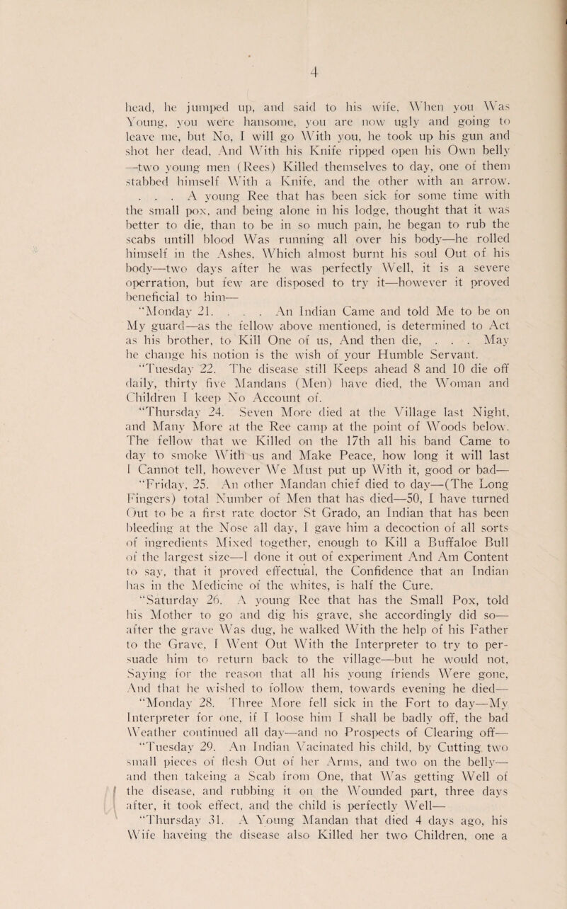 head, he jumped up, and said to his wife, When you Was Young, you were hansome, you are now ugly and going to leave me, but No, I will go With you, he took up his gun and shot her dead, And With his Knife ripped open his Own belly —two young men (Rees) Killed themselves to day, one of them stabbed himself With a Knife, and the other with an arrow. . . . A young Ree that has been sick for some time with the small pox, and being alone in his lodge, thought that it was better to die, than to be in so much pain, he began to rub the scabs untill blood Was running all over his body—he rolled himself in the Ashes. Which almost burnt his soul Out of his body—two davs after he was perfectlv Well, it is a severe operration, but few are disposed to trv it—however it proved beneficial to him— “Monday 21. . . . An Indian Came and told Me to be on My guard—as the t’ellow above mentioned, is determined to Act as his brother, to Kill One of us, And then die, . . . May he change his notion is the wish of your Humble Servant. “Tuesday 22. The disease still Keeps ahead 8 and 10 die off daily, thirty five Mandans (Men) have died, the Woman and Children I keep No Account of. “Thursday 24. Seven More died at the Village last Night, and Many More at the Ree camp at the point of Woods below. 'The fellow that we Killed on the 17th all his band Came to day to smoke With us and Make Peace, how long it will last 1 Cannot teil, however We Must put up With it, good or bad— “Friday, 25. An other Mandan chief died to day—(The Long Fingers) total Number of Men that has died—50, I have turned Out to be a first rate cloctor St Grado, an Indian that has been bleeding at the Nose all day, I gave him a decoction of all sorts of ingredients Mixed together, enough to Kill a Buffaloe Bull of the largest size—1 done it out of experiment And Am Content to sav, that it proved effectual, the Confidence that an Indian has in the Medicine of the whites, is half the Cure. “Saturday 26. A young Ree that has the Small Pox, told his Mother to go and dig his grave, she accordingly did so— after the grave Was dug, he walked With the help of his Father to the Grave, 1 Went Out With the Interpreter to try to per- suade him to return back to the village—but he would not, Saying for the reason that all his young friends Were gone, And that he wished to follow them, towards evening he died— “Monday 28. Tliree More feil sick in the Fort to day—My Interpreter for one, if I loose him I shall be badlv off, the bad Weather continuecl all day—and no Prospects of Clearing off— “Tuesdav 29. An Indian Vacinated his child, by Cutting two small pieces of flesh Out of her Arms, and two on the belly— and then takeing a Scab from One, that Was getting Well of the disease, and rubbing it on the Wounded part, three davs after, it took effect, and the child is perfectlv Well— “Thursday 31. A Young Mandan that died 4 davs ago, his Wife haveing the disease also Killed her two Children, one a