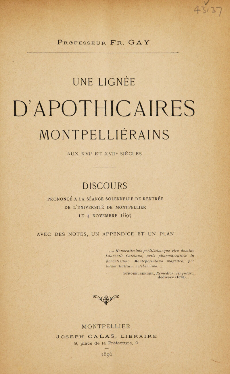 Professeur Fr. GAY UNE LIGNÉE D’APOTHICAIRES MONTPELLIÉRAINS AUX XVU ET XVIU SIÈCLES DISCOURS PRONONCÉ A LA SEANCE SOLENNELLE DE RENTREE DE l’université DE MONTPELLIER LE 4 NOVEMBRE iSÇ) AVEC DES NOTES, UN APPENDICE ET UN PLAN .... Ilonoratissi/no pcrilissinioqiie vira domino Laarentio Calelano, artis pharmaceuticæ in florentissimo MontepessuLano magistro, per totani GaLliam cclehen-inio. Strobelbergeu, Remedior. singular., dédicace (1626). MONTPELLIER JOSKPH GALAS, LIBRAIRE 9, place de la Préfecture, 9