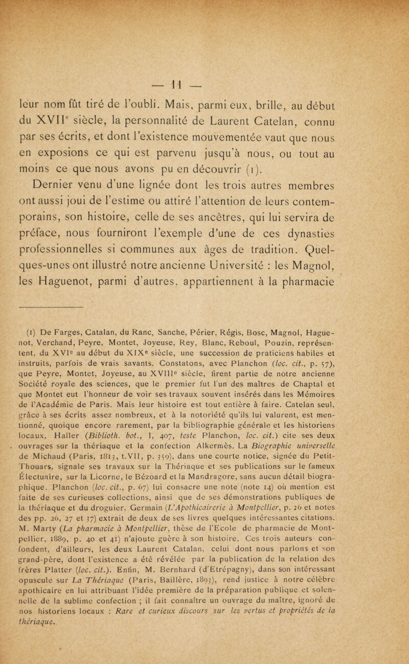 leur nom fût tiré de l’oubli. Mais, parmi eux, brille, au début du XVIP siècle, la personnalité de Laurent Catelan, connu par ses écrits, et dont l’existence mouvementée vaut que nous en exposions ce qui est parvenu jusqu’à nous, ou tout au moins ce que nous avons pu en découvrir (i). Dernier venu d’une lignée dont les trois autres membres ont aussi joui de l’estime ou attiré l’attention de leurs contem¬ porains, son histoire, celle de ses ancêtres, qui lui servira de préface, nous fourniront l’exemple d’une de ces dynasties professionnelles si communes aux âges de tradition. Quel¬ ques-unes ont illustré notre ancienne Université : les Magnol, les Haguenot, parmi d’autres, appartiennent à la pharmacie (i) De Farges, Catalan, du Ranc, Sanche, Périer, Régis, Bosc, Magnol, Hague¬ not, Verchand, Peyre, Montet, Joyeuse, Rey, Blanc, Reboul, Pouzin, représen¬ tent. du XVD au début du XIX® siècle, une succession de praticiens habiles et instruits, parfois de vrais savants. Constatons, avec Planchon (loc. cit., p. 57), que Peyre, Montet, Joyeuse, au XVIII® siècle, firent partie de notre ancienne Société royale des sciences, que le premier fut l'un des maîtres de Chaptal et que Montet eut l’honneur de voir ses travaux souvent insérés dans les Mémoires de l’Académie de Paris. Mais leur histoire est tout entière à faire. Catelan seul, grâce à ses écrits assez nombreux, et à la notoriété qu’ils lui valurent, est men¬ tionné, quoique encore rarement, par la bibliographie générale et les historiens locaux. Haller (Bibliotli. bot., I, 407, teste Planchon, loc. cit.) cite ses deux ouvrages sur la thériaque et la confection Alkermès. La Biographie uniuerselle de Michaud (Paris, 1815, t.VlI, p. ^59), dans une courte notice, signée du Petit- Thouars, signale ses travaux sur la Thériaque et ses publications sur le fameux Électuaire, sur la Licorne, le Bézoard et la Mandragore, sans aucun détail biogra¬ phique. Planchon [loc. cit., p. 67) lui consacre une note (note 14) où mention est faite de ses curieuses collections, ainsi que de ses démonstrations publiques de la thériaque et du droguier. Germain [L’Apothicairerie à Montpellier, p, 2O et notes des pp. 26, 27 et 57) extrait de deux de ses livres quelques intéressantes citations. M. Marty (La pharmacie à Montpellier, thèse de l’Ecole de pharmacie de Mont¬ pellier, 1889, p. 40 et 41) n’ajoute guère à son histoire. Ces trois auteurs con¬ fondent, d’ailleurs, les deux Laurent Catalan, celui dont nous parlons et son grand-père, dont l’existence a été révélée par la publication de la relation des frères Platter [loc. cit.). Enfin, M. Bernhard (d’Etrépagny), dans son intéressant opuscule sur La Thériaque (Paris, Baillère, 189,q, rend justice à notre célèbre apothicaire en lui attribuant l’idée première de la préparation publique et solen¬ nelle de la sublime confection ; il fait connaître un ouvrage du maître, ignoré de nos historiens locaux : Rare et curieux discours sur les nertus et propriétés de ia thériaque.