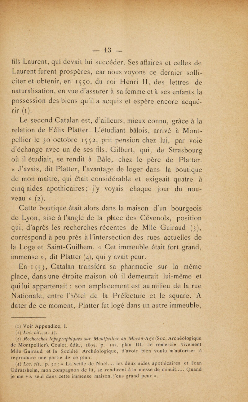 fils Laurent, qui devait lui succéder. Ses affaires et celles de Laurent furent prospères, car nous voyons ce dernier solli¬ citer et obtenir, en 1550, du roi Henri II, des lettres de naturalisation, en vue d’assurer à sa femme et à ses enfants la possession des biens qu’il a acquis et espère encore acqué¬ rir (i). Le second Catalan est, d’ailleurs, mieux connu, grâce à la relation de Félix Flatter. L’étudiant bâlois, arrivé à Mont¬ pellier le 30 octobre 1552, prit pension chez lui, par voie d’échange avec un de ses fils, Gilbert, qui, de Strasbourg où il étudiait, se rendit à Bâle^ chez le père de Flatter. « J’avais, dit Flatter, l’avantage de loger dans la boutique de mon maître, qui était considérable et exigeait quatre à cinq aides apothicaires; j’y voyais chaque jour du nou¬ veau » (2). Cette boutique était alors dans la maison d’un bourgeois de Lyon, sise à l’angle de la p4ace des Cévenols, position qui, d’après les recherches récentes de Mlle Guiraud (3), correspond à peu près à l’intersection des rues actuelles de la Loge et Saint-Guilhem. « Cet immeuble était fort grand, immense », dit Flatter (4), qui y avait peur. En 1553, Catalan transféra sa pharmacie sur la même place, dans une étroite maison où il demeurait lui-même et qui lui appartenait : son emplacement est au milieu de la rue Nationale, entre l’hôtel de la Fréfecture et le square. A dater de ce moment. Flatter fut logé dans un autre immeuble. (1) Voir Appendice, I. (2) Loc. cit., p. (^) Recherches topographiques sur Montpellier au Moyen-Age (Soc. Archéologique de Montpellier). Goulet, édit., 1895, P- ^92, plan 111. Je remercie vivement Mlle Guiraud et la Société Archéologique, d’avoir bien voulu m’autoriser à reproduire une partie de ce plan. (4) Loc. cit., p. P : « La veille de Noël.... les deux aides apothicaires et Jean Odratzheim, mon compagnon de lit, se rendirent à la messe de minuit. Quand je me vis seul dans cette immense maison, j’eus grand peur ».