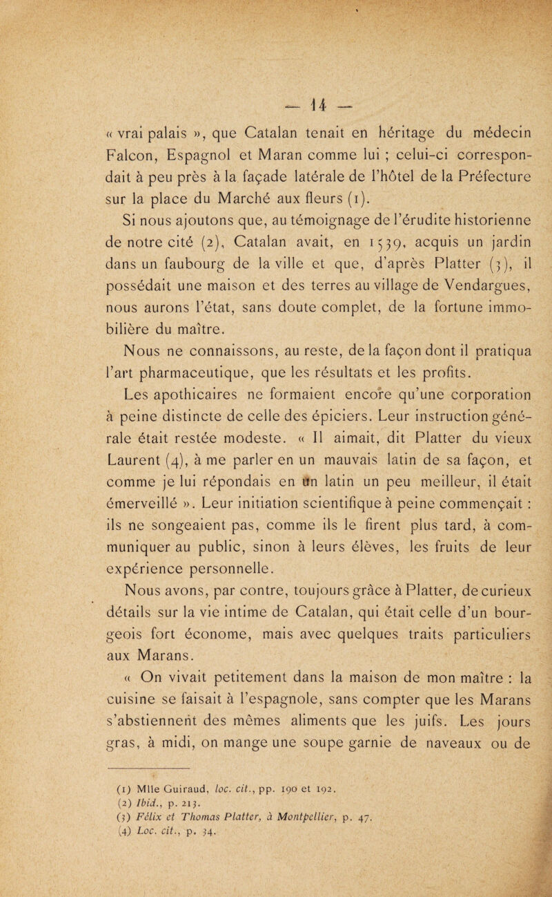 (( vrai palais », que Catalan tenait en héritage du médecin Falcon, Espagnol et Maran comme lui ; celui-ci correspon¬ dait à peu près à la façade latérale de l’hotel de la Préfecture sur la place du Marché aux fleurs (i). Si nous ajoutons que, au témoignage de l’érudite historienne de notre cité (2), Catalan avait, en 1539, acquis un jardin dans un faubourg de la ville et que, d’après Platter (3), il possédait une maison et des terres au village de Vendargues, nous aurons l’état, sans doute complet, de la fortune immo¬ bilière du maître. Nous ne connaissons, au reste, de la façon dont il pratiqua l’art pharmaceutique, que les résultats et les profits. Les apothicaires ne formaient encore qu’une corporation à peine distincte de celle des épiciers. Leur instruction géné¬ rale était restée modeste. « Il aimait, dit Platter du vieux Laurent (4), à me parler en un mauvais latin de sa façon, et comme je lui répondais en un latin un peu meilleur, il était émerveillé ». Leur initiation scientifique à peine commençait : ils ne songeaient pas, comme ils le firent plus tard, à com¬ muniquer au public, sinon à leurs élèves, les fruits de leur expérience personnelle. Nous avons, par contre, toujours grâce à Platter, de curieux détails sur la vie intime de Catalan, qui était celle d’un bour¬ geois fort économe, mais avec quelques traits particuliers aux Marans. (( On vivait petitement dans la maison de mon maître : la cuisine se faisait à l’espagnole, sans compter que les Marans s’abstiennent des mêmes aliments que les juifs. Les jours gras, à midi, on mange une soupe garnie de naveaux ou de (1) Mlle Guiraud, loc. cit., pp. 190 et 192. (2) Ibid., p. 21 J. (?) Félix et Thomas Platter, à Montpellier, p. 47.