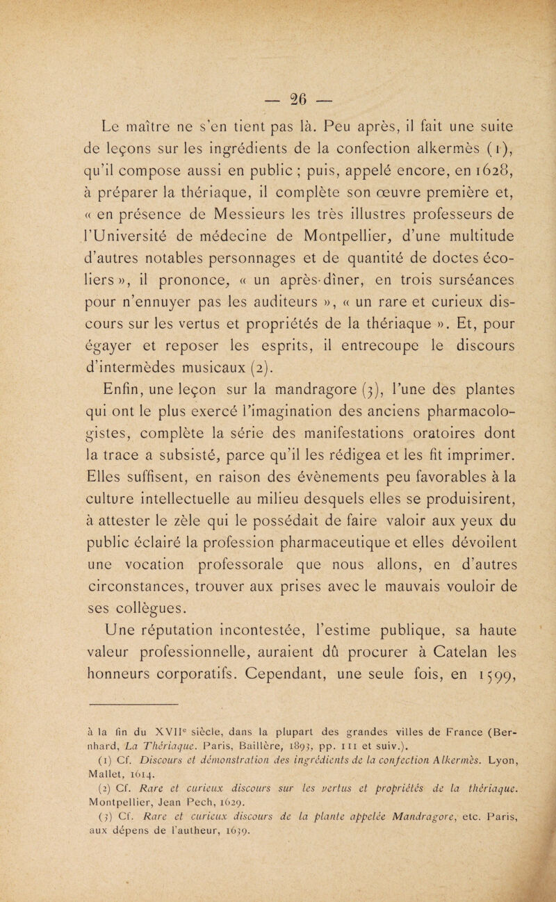 Le maître ne s’en tient pas là. Peu après, il fait une suite de leçons sur les ingrédients de la confection alkermès (i), qu’il compose aussi en public ; puis, appelé encore, en 1628, à préparer la thériaque, il complète son œuvre première et, « en présence de Messieurs les très illustres professeurs de l’Université de médecine de Montpellier^ d’une multitude d’autres notables personnages et de quantité de doctes éco¬ liers», il prononce^ « un après-dîner, en trois surséances pour n’ennuyer pas les auditeurs », « un rare et curieux dis¬ cours sur les vertus et propriétés de la thériaque ». Et, pour égayer et reposer les esprits, il entrecoupe le discours d’intermèdes musicaux (2). Enfin, une leçon sur la mandragore (3), l’une des plantes qui ont le plus exercé l’imagination des anciens pharmacolo- gistes, complète la série des manifestations oratoires dont la trace a subsisté, parce qu’il les rédigea et les fit imprimer. Elles suffisent, en raison des évènements peu favorables à la culture intellectuelle au milieu desquels elles se produisirent, à attester le zèle qui le possédait de faire valoir aux yeux du public éclairé la profession pharmaceutique et elles dévoilent une vocation professorale que nous allons, en d’autres circonstances, trouver aux prises avec le mauvais vouloir de ses collègues. Une réputation incontestée, l’estime publique, sa haute valeur professionnelle, auraient dû procurer à Catelan les honneurs corporatifs. Cependant, une seule fois, en 1599, à la fin du XVII® siècle, dans la plupart des grandes villes de France (Ber- nhard, La Thériaque. Paris, Baillère, 189^, pp. iii et suiv.). (1) Cf. Discours et dé nio astral ion des ingrédients de ta confection Atkennés. Lyon, Mallet, 1614. (2) Cf. Rare et curieux discours sur les nertus et propriétés de la thériaque. Montpellier, Jean Pech, 1629. (q Cf. Rare et curieux discours de ta plante appelée Mandragore, etc. Paris, aux dépens de l’autheur, 1639.