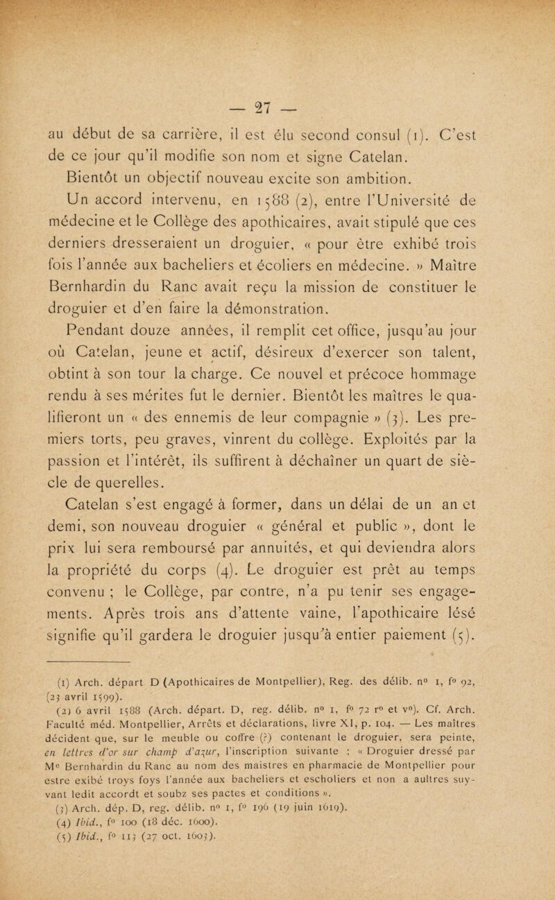 t I — 27 — au début de sa carrière, il est élu second consul (i). C’est de ce jour qu’il modifie son nom et signe Catelan. Bientôt un objectif nouveau excite son ambition. Un accord intervenu, en 1588 (2), entre l’Université de médecine et le Collège des apothicaires, avait stipulé que ces derniers dresseraient un droguier, « pour être exhibé trois fois l’année aux bacheliers et écoliers en médecine. » Maître Bernhardin du Ranc avait reçu la mission de constituer le droguier et d’en faire la démonstration. Pendant douze années, il remplit cet office, jusqu’au jour où Catelan, jeune et actif, désireux d’exercer son talent, obtint à son tour la charge. Ce nouvel et précoce hommage rendu à ses mérites fut le dernier. Bientôt les maîtres le qua¬ lifieront un (( des ennemis de leur compagnie » (3). Les pre¬ miers torts, peu graves, vinrent du collège. Exploités par la passion et l’intérêt, ils suffirent à déchaîner un quart de siè¬ cle de querelles. Catelan s’est engagé à former, dans un délai de un an et demi, son nouveau droguier « général et public », dont le prix lui sera remboursé par annuités, et qui deviendra alors la propriété du corps (4). Le droguier est prêt au temps convenu ; le Collège, par contre, n’a pu tenir ses engage¬ ments. Après trois ans d’attente vaine, l’apothicaire lésé signifie qu’il gardera le droguier jusqu’à entier paiement (5). (1) Arch. départ D (Apothicaires de Montpellier), Reg. des délib. no i, fo 92, (2j avril i')99). (2) 6 avril 1588 (Arch. départ. D, reg. délib. n» i, fo 72 r» et v®). Cf. Arch. Faculté méd. Montpellier, Arrêts et déclarations, livre XI, p. 104. — Les maîtres décident que, sur le meuble ou coffre (?) contenant le droguier, sera peinte, en Lettres d’or sur champ d’a\ur, l’inscription suivante : « Droguier dressé par Mo Bernhardin du Ranc au nom des maistres en pharmacie de Montpellier pour estre exibé troys foys l’année aux bacheliers et escholiers et non a aultres suy- vant ledit accordt et soubz ses pactes et conditions >>. (4 Arch. dép. D, reg. délib. no i, O 196 (19 juin 1619). (4) Ibid., fo 100 (18 déc. 1600).