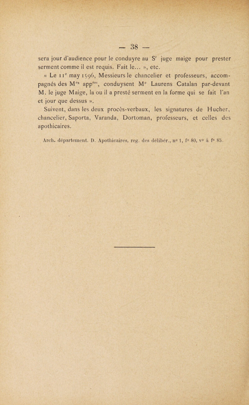 sera jour d’audience pour le conduire au S juge maige pour prester serment comme il est requis. Fait le... », etc. « Le ii^mayi^qô, Messieurs le chancelier et professeurs, accom¬ pagnés des app’’'^% conduysent M® Laurens Catalan par-devant M. le juge Maige, la ou il a presté serment en la forme qui se fait l’an et jour que dessus ». Suivent, dans les deux procès-verbaux, les signatures de Hucher, chancelier, Saporta, Varanda, Dortoman, professeurs, et celles des apothicaires. Arch. département. D. Apothicaires^ reg. des délihér., no 1, fo 80, à 85.