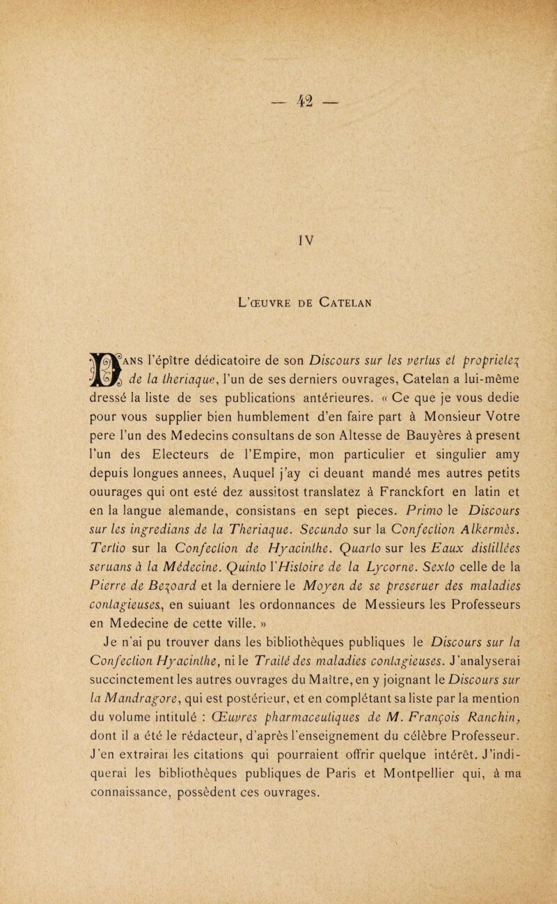 IV L’œuvre de Catelan ^ANS l’épître dédicatoire de son Discours sur les vertus et propriété^ de la theriaque, l’un de ses derniers ouvrages, Catelan a lui-même dressé la liste de ses publications antérieures. « Ce que je vous dedie pour vous supplier bien humblement d’en faire part à Monsieur Votre pere l’un des Médecins consultans de son Altesse de Bauyères à présent l’un des Electeurs de l’Empire, mon particulier et singulier amy depuis longues années. Auquel j’ay ci deuant mandé mes autres petits ouurages qui ont esté dez aussitost translatez à Franckfort en latin et en la langue alemande, consistans en sept pièces. Primo le Discours sur les ingredians de la Theriaque. Secundo sur la Confection Alkermès. Tertio sur la Confection de Hyacinthe. Quarto sur les Eaux distillées seruans à la Médecine. Quinto VHistoire de la Lycorne. Sexto celle de la Pierre de Be^oard et la derniere le Moyen de se preseruer des maladies contagieuses^ en suiuant les ordonnances de Messieurs les Professeurs en Medecine de cette ville. » Je n’ai pu trouver dans les bibliothèques publiques le Discours sur la Confection Hyacinthe, ni le Traité des maladies contagieuses. J’analyserai succinctement les autres ouvrages du Maître, en y joignant le Discours sur la Mandragore, qui est postérieur, et en complétant sa liste par la mention du volume intitulé : Œuvres pharmaceutiques de M. François Ranchin, dont il a été le rédacteur, d’après l’enseignement du célèbre Professeur. J’en extrairai les citations qui pourraient offrir quelque intérêt. J’indi¬ querai les bibliothèques publiques de Paris et Montpellier qui, à ma connaissance, possèdent ces ouvrages.