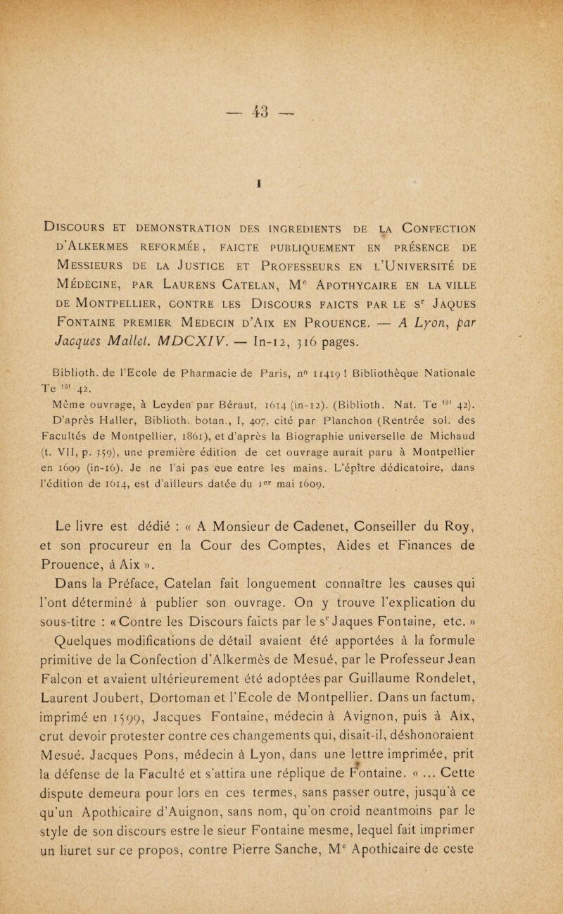 I Discours et démonstration des ingrédients de la Confection d’Alkermes reformée, faicte publiquement en présence de Messieurs de la Justice et Professeurs en l’Université de Médecine, par Laurens Catelan, M® Apothycaire en la ville DE Montpellier, contre les Discours faicts par le s^ Jaques Fontaine premier Médecin d’xAix en Prouence. — A Lyon, par Jacques Mallet. MDCXIV. — In-12, 316 pages. Biblioth. de l’Ecole de Pharmacie de Paris, n<^ 11419 ! Bibliothèque Nationale Te 42. Même ouvrage, à Leyden'par Béraut, 1614 (ln-12). (Biblioth. Nat. Te 42). D’après Haller, Biblioth. botan,, I, 407, cité par Planchon (Rentrée sol. des Facultés de Montpellier, 1861), et d’après la Biographie universelle de Michaud (t. VII, p. ^59), une première édition de cet ouvrage aurait paru à Montpellier en 1609 (in-i6). Je ne l’ai pas eue entre les mains. L’épître dédicatoire, dans l’édition de 1614, est d’ailleurs datée du mai 1609. Le livre est dédié : « A Monsieur de Cadenet, Conseiller du Roy, et son procureur en la Cour des Comptes, Aides et Finances de Prouence, à Aix ». Dans la Préface, Catelan fait longuement connaître les causes qui l’ont déterminé à publier son ouvrage. On y trouve l’explication du sous-titre : «Contre les Discours faicts par le s^ Jaques Fontaine;, etc. » Quelques modifications de détail avaient été apportées à la formule primitive de la Confection d’Alkermès de Mesué, par le Professeur Jean Falcon et avaient ultérieurement été adoptées par Guillaume Rondelet, Laurent Joubert, Dortoman et l’Ecole de Montpellier. Dans un factum, imprimé en i)99, Jacques Fontaine, médecin à Avignon, puis à Aix, crut devoir protester contre ces changements qui, disait-il, déshonoraient Mesué. Jacques Pons, médecin à Lyon, dans une lettre imprimée, prit la défense de la Faculté et s’attira une réplique de Fontaine. « ... Cette dispute demeura pour lors en ces termes, sans passer outre, jusqu’à ce qu’un Apothicaire d’Auignon, sans nom, qu’on croid neantmoins par le style de son discours estre le sieur Fontaine mesme, lequel fait imprimer un liuret sur ce propos, contre Pierre Sanche, M® Apothicaire de ceste