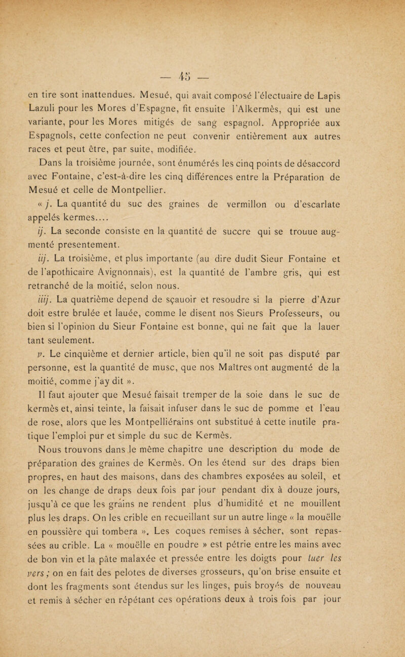 en tire sont inattendues. Mesué, qui avait composé Télectuaire de Lapis Lazuli pour les Mores d’Espagne, fit ensuite l’Alkermès, qui est une variante, pour les Mores mitigés de sang espagnol. Appropriée aux Espagnols, cette confection ne peut convenir entièrement aux autres races et peut être, par suite, modifiée. Dans la troisième journée, sont énumérés les cinq points de désaccord avec Fontaine, c’est-à-dire les cinq différences entre la Préparation de Mesué et celle de Montpellier. « y. La quantité du suc des graines de vermillon ou d’escarlate appelés kermes.... ij. La seconde consiste en la quantité de succre qui se trouue aug¬ menté présentement. iij. La troisième, et plus importante (au dire dudit Sieur Fontaine et de l’apothicaire Avignonnais), est la quantité de l’ambre gris, qui est retranché de la moitié, selon nous. iiij. La quatrième dépend de sçauoir et résoudre si la pierre d’Azur doit estre brûlée et lauée, comme le disent nos Sieurs Professeurs, ou bien si l’opinion du Sieur Fontaine est bonne, qui ne fait que la lauer tant seulement. V. Le cinquième et dernier article, bien qu’il ne soit pas disputé par personne, est la quantité de musc, que nos Maîtres ont augmenté de la moitié, comme j’ay dit ». Il faut ajouter que Mesué faisait tremper de la soie dans le suc de kermès et, ainsi teinte, la faisait infuser dans le suc de pomme et l’eau de rose, alors que les Montpelliérains ont substitué à cette inutile pra¬ tique l’emploi pur et simple du suc de Kermès. Nous trouvons dans le même chapitre une description du mode de préparation des graines de Kermès. On les étend sur des draps bien propres, en haut des maisons, dans des chambres exposées au soleil, et on les change de draps deux fois par jour pendant dix à douze jours, jusqu’à ce que les grains ne rendent plus d’humidité et ne mouillent plus les draps. On les crible en recueillant sur un autre linge « la mouëlle en poussière qui tombera ». Les coques remises à sécher, sont repas¬ sées au crible. La « mouëlle en poudre » est pétrie entre les mains avec de bon vin et la pâte malaxée et pressée entre les doigts pour tuer les vers ; on en fait des pelotes de diverses grosseurs, qu’on brise en^ite et dont les fragments sont étendus sur les linges, puis broyés de nouveau et remis à sécher en répétant ces opérations deux à trois fois par jour