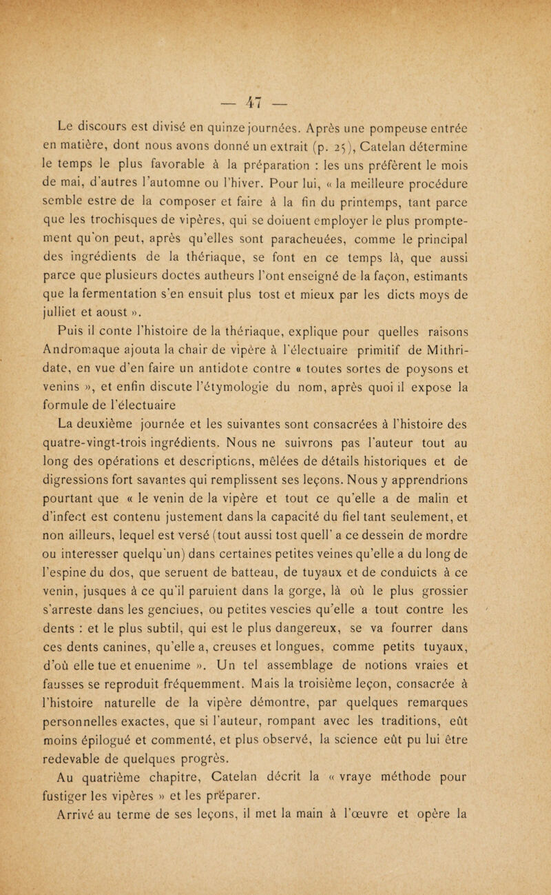 Le discours est divisé en quinze Journées. Après une pompeuse entrée en matière, dont nous avons donné un extrait (p. 25), Catelan détermine le temps le plus favorable à la préparation : les uns préfèrent le mois de mai, d autres l’automne ou l’hiver. Pour lui, « la meilleure procédure semble estre de la composer et faire à la fin du printemps, tant parce que les trochisques de vipères, qui se doiuent employer le plus prompte¬ ment qu'on peut, après qu’elles sont paracheuées, comme le principal des ingrédients de la thériaque, se font en ce temps là, que aussi parce que plusieurs doctes autheurs l’Ont enseigné de la façon, estimants que la fermentation s’en ensuit plus tost et mieux par les dicts moys de juillet et aoust ». Puis il conte l’histoire de la thériaque, explique pour quelles raisons Andromaque ajouta la chair de vipère à l'électuaire primitif de Mithri- date, en vue d’en faire un antidote contre « toutes sortes de poysons et venins », et enfin discute l’étymologie du nom, après quoi il expose la formule de l’électuaire La deuxième journée et les suivantes sont consacrées à l’histoire des quatre-vingt-trois ingrédients. Nous ne suivrons pas l’auteur tout au long des opérations et descriptions, mêlées de détails historiques et de digressions fort savantes qui remplissent ses leçons. Nous y apprendrions pourtant que « le venin de la vipère et tout ce qu’elle a de malin et d’infect est contenu justement dans la capacité du fiel tant seulement, et non ailleurs, lequel est versé (tout aussi tost quell’ a ce dessein de mordre ou intéresser quelqu'un) dans certaines petites veines qu’elle a du long de l’espine du dos, que seruent de batteau, de tuyaux et de conduicts à ce venin, jusques à ce qu’il paruient dans la gorge, là où le plus grossier s’arreste dans les genciues, ou petites vescies qu’elle a tout contre les dents : et le plus subtil, qui est le plus dangereux, se va fourrer dans ces dents canines, qu’elle a, creuses et longues, comme petits tuyaux, d’où elle tue et enuenime ». Un tel assemblage de notions vraies et fausses se reproduit fréquemment. Mais la troisième leçon, consacrée à l’histoire naturelle de la vipère démontre, par quelques remarques personnelles exactes, que si l’auteur, rompant avec les traditions, eût moins épilogué et commenté, et plus observé, la science eût pu lui être redevable de quelques progrès. Au quatrième chapitre, Catelan décrit la « vraye méthode pour fustiger les vipères » et les préparer. Arrivé au terme de ses leçons, il met la main à l’œuvre et opère la