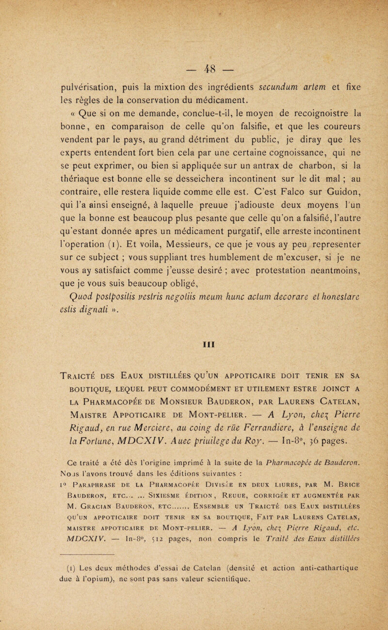 pulvérisation, puis la mixtion des ingrédients secundum ariem et fixe les règles de la conservation du médicament. « Que si on me demande, conclue-t-il, le moyen de recoignoistre la bonne, en comparaiso^n de celle qu’on falsifie, et que les coureurs vendent par le pays, au grand détriment du public, je diray que les experts entendent fort bien cela par une certaine cognoissance, qui ne se peut exprimer, ou bien si appliquée sur un antrax de charbon, si la thériaque est bonne elle se desseichera incontinent sur le dit mal ; au contraire, elle restera liquide comme elle est. C’est Falco sur Guidon, qui l’a ainsi enseigné, à laquelle preuue j’adiouste deux moyens Tun que la bonne est beaucoup plus pesante que celle qu’on a falsifié, l’autre qu’estant donnée apres un médicament purgatif, elle arreste incontinent l’operation (i). Et voila, Messieurs, ce que je vous ay peu représenter sur ce subject ; vous suppliant très humblement de m’excuser, si je ne vous ay satisfaict comme j’eusse désiré ; avec protestation neantmoins, que je vous suis beaucoup obligé, Quod postposüls vesiris negotiis meum hune actum decorare et honeslare estis dlgnaü ». III Traicté des Eaux distillées qu’un appoticaire doit tenir en sa BOUTIQUE, LEQUEL PEUT COMMODÉMENT ET UTILEMENT ESTRE JOINCT A LA Pharmacopée de Monsieur Bauderon, par Laurens Catelan, Maistre Appoticaire de Mont-pelier. — A Lyon, che\ Pierre Rigaudy en rue Merciere, au coing de rue Ferrandiere, à l’enseigne de la Fortune., MDCXIV. Auec priuilege du Roy. — In-8°, 36 pages. Ce traité a été dès l’origine imprimé à la suite de la Pharmacopée de Bauderon. Nous l’avons trouvé dans les éditions suivantes : Paraphrase de la Pharmacopée Divisée en deux liures, par M. Brice Bauderon, etc. Sixiesme édition, Reuue, corrigée et augmentée par M. Gracian Bauderon, etc. Ensemble un Traicté des Eaux distillées qu’un appoticaire doit tenir en sa boutique, Fait par Laurens Catelan, MAISTRE appoticaire DE MoNT-PELiER. — A Lyon, cJic^ Picrrc Rigaud, etc. MDCXIV. — In-80, 512 pages, non compris le Traité des Eaux distillées (1) Les deux méthodes d’essai de Catelan (densité et action anti-cathartique due à l’opium), ne sont pas sans valeur scientifique.