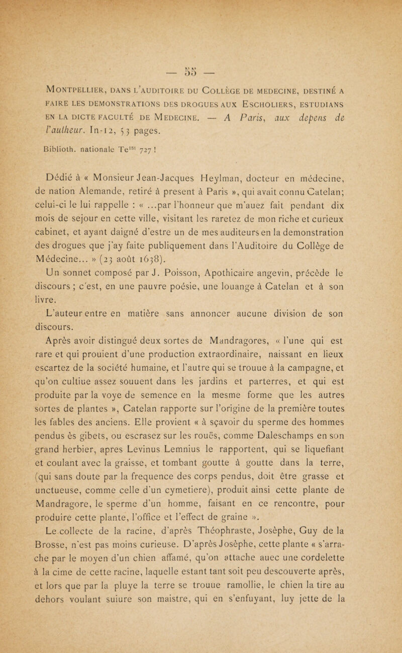 Montpellier, dans l’auditoire du Collège de medecine, destiné a FAIRE LES DEMONSTRATIONS DES DROGUES AUX EsCHOLIERS, ESTUDIANS EN LA DICTE FACULTÉ DE MEDECINE. — A Paris^ dux ciepeiis de raulheur. In-12, ^3 pages. Biblioth. nationale Te'®' 727 ! Dédié à « Monsieur Jean-Jacques Heylman, docteur en médecine, de nation Alemande, retiré à présent à Paris », qui avait connu Catelan; celui-ci le lui rappelle : « ...par l’honneur que m’auez fait pendant dix mois de séjour en cette ville, visitant les raretez de mon riche et curieux cabinet, et ayant daigné d’estre un de mes auditeurs en la démonstration des drogues que j’ay faite publiquement dans l’Auditoire du Collège de Médecine... » (23 août 1638). Un sonnet composé par J. Poisson, Apothicaire angevin, précède le discours ; c'est, en une pauvre poésie, une louange à Catelan et à son livre. L’auteur entre en matière sans annoncer aucune division de son discours. Après avoir distingué deux sortes de Mandragores, « l’une qui est rare et qui prouient d’une production extraordinaire, naissant en lieux escartez de la société humaine, et l’autre qui se trouue à la campagne, et qu’on cultiue assez souuent dans les jardins et parterres, et qui est produite par la voye de semence en la mesme forme que les autres sortes de plantes », Catelan rapporte sur l’origine de la première toutes les fables des anciens. Elle provient « à sçavoir du sperme des hommes pendus ès gibets, ou escrasez sur les roues, comme Daleschamps en son grand herbier, apres Levinus Lemnius le rapportent, qui se liquéfiant et coulant avec la graisse, et tombant goutte à goutte dans la terre, (qui sans doute par la fréquence des corps pendus, doit être grasse et unctueuse, comme celle d’un cymetiere), produit ainsi cette plante de Mandragore, le sperme d’un homme, faisant en ce rencontre, pour produire cette plante, l’office et l’effect de graine ». Le.collecte de la racine, d’après Théophraste, Josèphe, Guy de la Brosse, n'est pas moins curieuse. D’après Josèphe, cette plante « s’arra¬ che par le moyen d’un chien affamé, qu’on attache auec une cordelette à la cime de cette racine, laquelle estant tant soit peu descouverte après, et lors que par la pluye la terre se trouue ramollie, le chien la tire au dehors voulant suiure son maistre, qui en s’enfuyant, luy jette de la