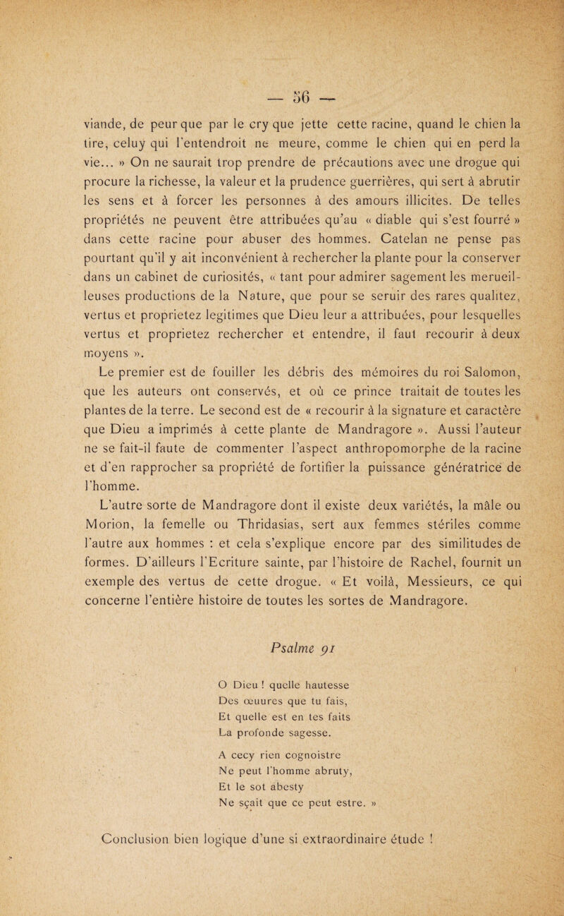 — 36 — viande, de peur que par le cry que jette cette racine, quand le chien la lire, celuy qui l’entendroit ne meure, comme le chien qui en perd la vie... » On ne saurait trop prendre de précautions avec une drogue qui procure la richesse, la valeur et la prudence guerrières, qui sert à abrutir les sens et à forcer les personnes à des amours illicites. De telles propriétés ne peuvent être attribuées qu'au « diable qui s’est fourré » dans cette racine pour abuser des hommes. Catelan ne pense pas pourtant qu’il y ait inconvénient à rechercher la plante pour la conserver dans un cabinet de curiosités, « tant pour admirer sagement les merueil- leuses productions de la Nature, que pour se seruir des rares qualitez, vertus et proprietez légitimés que Dieu leur a attribuées, pour lesquelles vertus et proprietez rechercher et entendre, il faut recourir à deux moyens ». Le premier est de fouiller les débris des mémoires du roi Salomon, que les auteurs ont conservés, et où ce prince traitait de toutes les plantes de la terre. Le second est de « recourir à la signature et caractère que Dieu a imprimés à cette plante de Mandragore ». Aussi l’auteur ne se fait-il faute de commenter l’aspect anthropomorphe de la racine et d’en rapprocher sa propriété de fortifier la puissance génératrice de l’homme. L’autre sorte de Mandragore dont il existe deux variétés, la mâle ou Morion, la femelle ou Thridasias, sert aux femmes stériles comme l’autre aux hommes : et cela s’explique encore par des similitudes de formes. D’ailleurs l’Ecriture sainte, par l’histoire de Rachel, fournit un exemple des vertus de cette drogue. « Et voilà. Messieurs, ce qui concerne l’entière histoire de toutes les sortes de Mandragore. Psalme pi O Dieu ! quelle hautesse Des œuurcs que tu fais, Et quelle est en tes faits La profonde sagesse. A cecy rien cognoistre Ne peut l’homme abruty, Et le sot abesty Ne sçait que ce peut estre. » Conclusion bien logique d’une si extraordinaire étude !