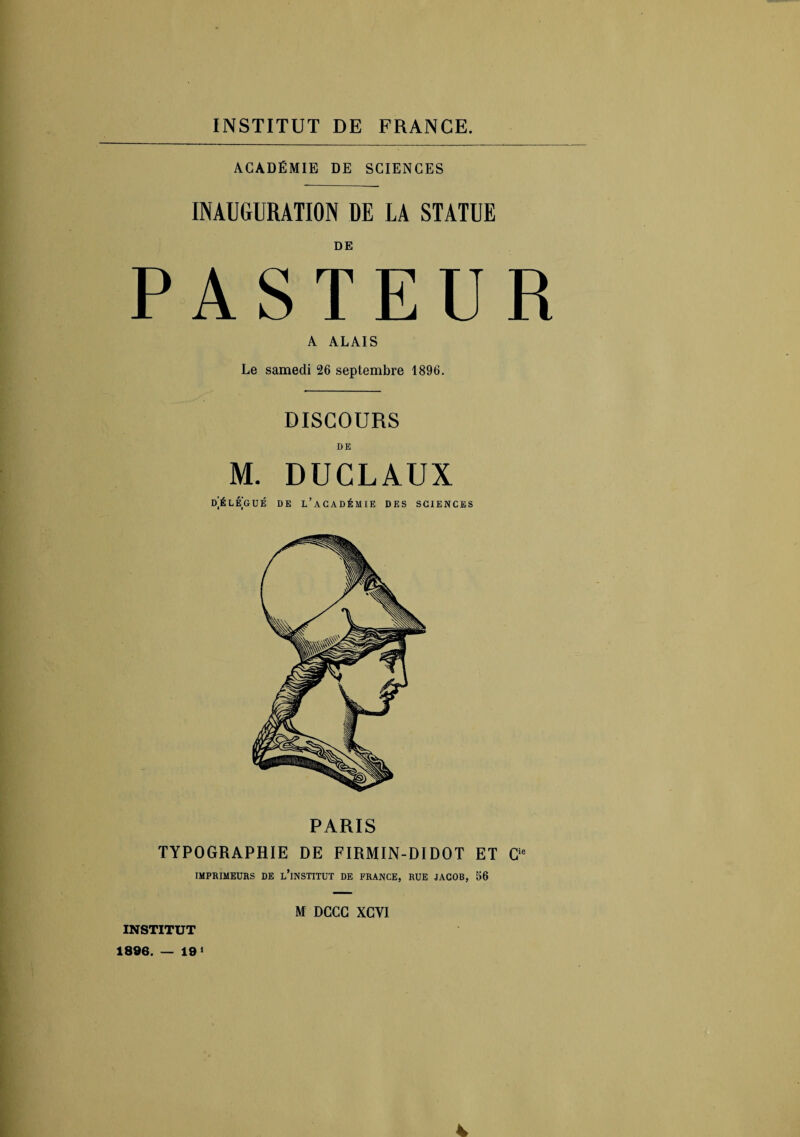 ACADÉMIE DE SCIENCES INAUGURATION DE LA STATUE DE PASTEUR A ALAIS Le samedi 26 septembre 1896. DISCOURS DE M. DUCLAUX DELEGUÉ DE L’ACADÉMIE DES SCIENCES TYPOGRAPHIE DE FIRMIN-DIDOT ET Cie IMPRIMEURS DE L’iNSTITUT DE FRANCE, RUE JACOB, 56 M DCCG XGYI INSTITUT 1896. — 19* 4