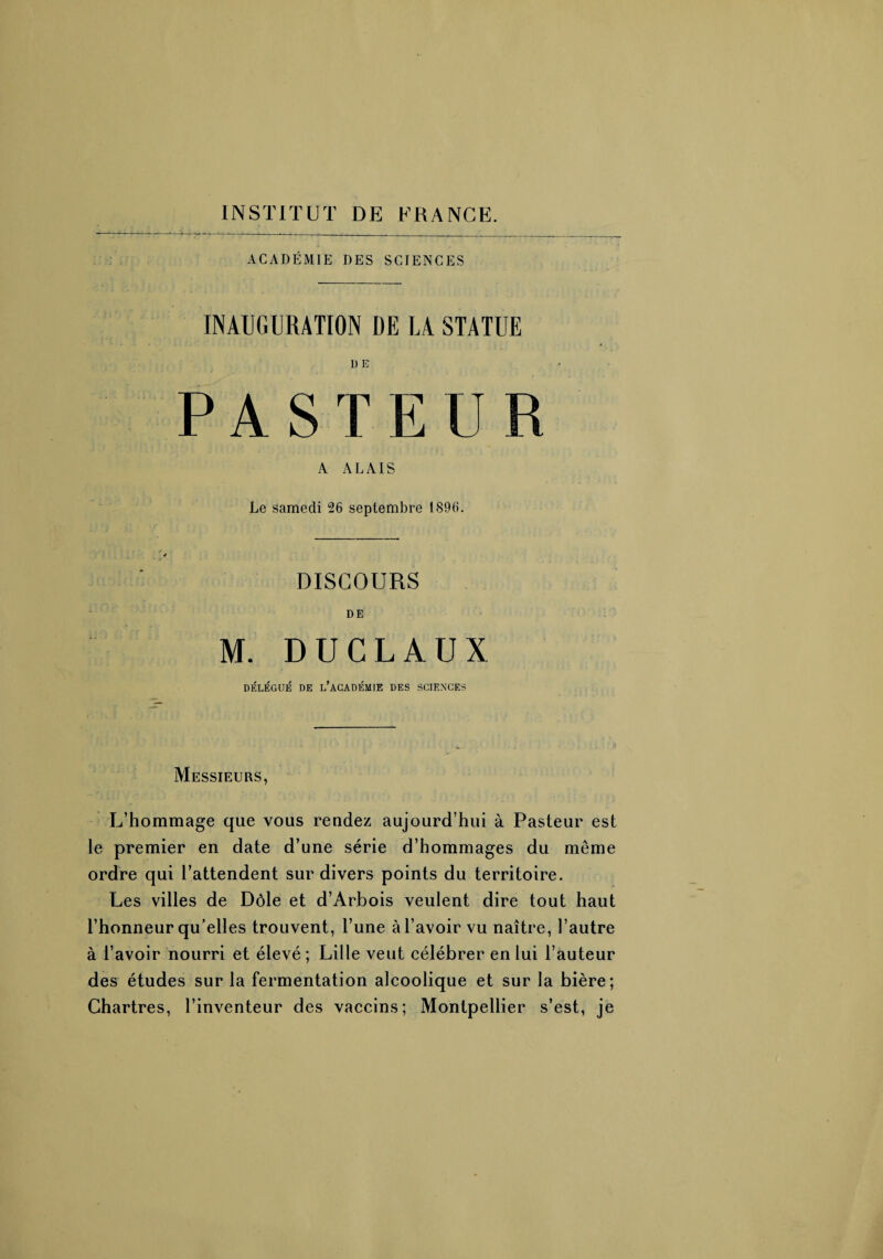 ACADÉMIE DES SCIENCES INAUGURATION DE LA STATUE D E P A S T E U R A A L AIS Le samedi 26 septembre 1896. DISCOURS DE M. DUCLAUX DÉLÉGUÉ DE L’ACADÉMIE DES SCIENCES Messieurs, L’hommage que vous rendez aujourd’hui à Pasteur est le premier en date d’une série d’hommages du même ordre qui l’attendent sur divers points du territoire. Les villes de Dôle et d’Arbois veulent dire tout haut l’honneur qu’elles trouvent, l’une à l’avoir vu naître, l’autre à l’avoir nourri et élevé ; Lille veut célébrer en lui l’auteur des études sur la fermentation alcoolique et sur la bière; Chartres, l’inventeur des vaccins; Montpellier s’est, je