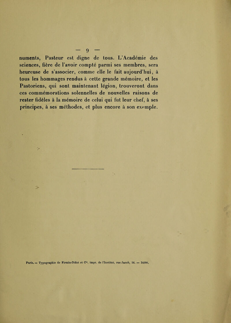 numents, Pasteur est digne de tous. L’Académie des sciences, fière de l’avoir compté parmi ses membres, sera heureuse de s’associer, comme elle le fait aujourd’hui, à tous les hommages rendus à cette grande mémoire, et les Pastoriens, qui sont maintenant légion, trouveront dans ces commémorations solennelles de nouvelles raisons de rester fidèles à la mémoire de celui qui fut leur chef, à ses principes, à ses méthodes, et plus encore à son exemple. Paris. — Typographie de Firmin-Didot et C', impr. de l’Institut, rue Jacob, 56. — 34290.