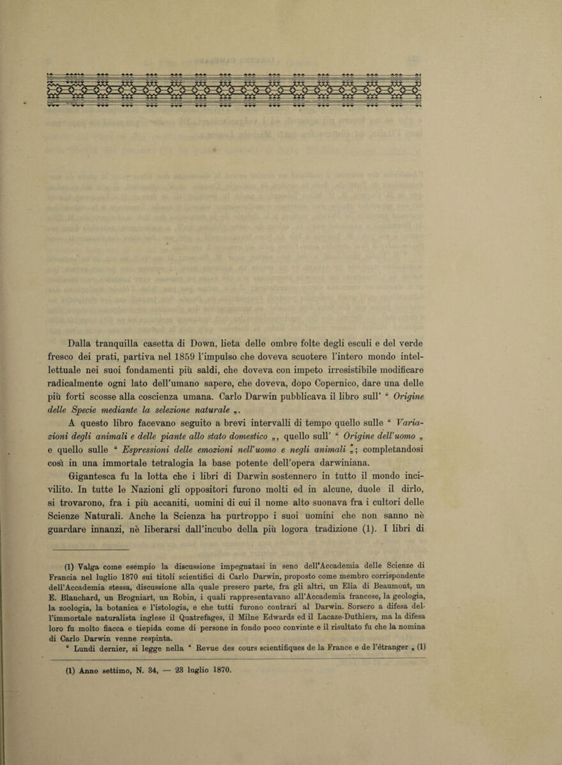 Dalla tranquilla casetta di Down, lieta delle ombre folte degli esculi e del verde fresco dei prati, partiva nel 1859 l’impulso che doveva scuotere l’intero mondo intel¬ lettuale nei suoi fondamenti più saldi, che doveva con impeto irresistibile modificare radicalmente ogni lato dell’umano sapere, che doveva, dopo Copernico, dare una delle più forti scosse alla coscienza umana. Carlo Darwin pubblicava il libro sull’ “ Origine delle Specie mediante la selezione naturale „. A questo libro facevano seguito a brevi intervalli di tempo quello sulle “ Varia¬ zioni degli animali e delle piante allo stato domestico „, quello sull’ “ Origine dell’uomo „ e quello sulle “ Espressioni delle emozioni nell’uomo e negli animali completandosi cosi in una immortale tetralogia la base potente dell’opera darwiniana. Gigantesca fu la lotta che i libri di Darwin sostennero in tutto il mondo inci¬ vilito. In tutte le Nazioni gli oppositori furono molti ed in alcune, duole il dirlo, si trovarono, fra i più accaniti, uomini di cui il nome alto suonava fra i cultori delle Scienze Naturali. Anche la Scienza ha purtroppo i suoi uomini che non sanno nè guardare innanzi, nè liberarsi dall’incubo della più logora tradizione (1). I libri di (1) Valga come esempio la discussione impegnatasi in seno dell’Accademia delle Scienze di Francia nel luglio 1870 sui titoli scientifici di Carlo Darwin, proposto come membro corrispondente dell’Accademia stessa, discussione alla quale presero parte, fra gli altri, un Elia di Beaumont, un E. Blanchard, un Brogniart, un Robin, i quali rappresentavano all’Accademia francese, la geologia, la zoologia, la botanica e l’istologia, e che tutti furono contrari al Darwin. Sorsero a difesa del¬ l’immortale naturalista inglese il Quatrefages, il Milne Edwards ed il Lacaze-Duthiers, ma la difesa loro fu molto fiacca e tiepida come di persone in fondo poco convinte e il risultato fu che la nomina di Carlo Darwin venne respinta. * Lundi demier, si legge nella “ Revue des cours scientifiques de la France e de l’étranger „ (1)