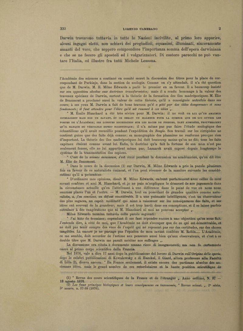 Darwin trovarono tuttavia in tutte le Nazioni incivilite, al primo loro apparire, alcuni ingegni eletti, non schiavi dei pregiudizii, equanimi, illuminati, sinceramente amanti del vero, che seppero comprendere l’importanza somma dell’opera darwiniana e che se ne fecero gli apostoli ed i volgarizzatori. Di costoro parecchi ne può van¬ tare l’Italia, ed illustre fra tutti Michele Lessona. l’Académie des Sciences a continue en comité secret la discussion des titres pour la place de cor- respondant de Purkinje, dans la section de zoologie. Gomme on s’y attendait, il n’a été question que de M. Darwin. M. H. Milne Edwards a parlò le premier en sa faveur. Il a beaucoup insistè sur son opposition absolue aux doctrines transformistes; mais il a rendu bommage à la valeur des traveaux spéciaux de Darwin, surtout à la théorie de la formation des iles madréporiques. M. Élie de Beaumont a proclamò aussi la valeur de cette tbéorie, qu’il a conseignée autrefois dans ses cours; à ses yeux M. Darwin a fait de bons travaux qu’il a gàté par des idées dangereuses et sans fondements ; il faut attendre pour l’élire qu’il alt renoncé à ces idées „. “ M. Émile Blanchard a été très sevère pour M. Darwin: il ne voit en lui qu’un amateur INTELLIGENT MAIS NON UN SAVANT, ET CE SERAIT UN MALHEUR POUR LA SCIENCE QUE DE LUI OUVRIR LES portes de l’Académie; ses longues recheiiches sur les races de pigeons, tant admirées, prouveraient qu’il manque du véritable esprit scientifique ; il n’a mème pas pus taire l’étude zoologique des échantillons qu’il avait recueillis pendant l’expédition du Beagle. Son travail sur les cirripèdes ne contient guère que des faits déjà connus; sa monograpkie des planaires ne renferme presque rien dhmportant. La tbéorie des ìles madréporiques lui doit beaucoup moins qu’on ne dit; tous les faits capitaux étaient connus avant lui. Enfin, la doctrine qu’a fait la fortune de son nom n’est pas seulement fausse, elle ne lui appartient méme pas; Lamarck avait exposé depuis longtemps le système de la transmutation des espèces. “ C’est de la Science mousseuse, s’est écrié pendant la discussion un académicien, qu’on dit étre M. Élie de Beaumont. “ Dans le cours de la discussion (1) sur Darwin, M. Milne Edwards a pris la parole plusieurs fois en faveur de ce naturaliste éminent, et l’on peut résumer de la manière suivante les considé- rations qu’il a présentées: “ D’ordinaire mes opinions, disait M. Milne Edwards, cadrent parfaitement avec celles de mon savant confrère et ami M. Blanchard, et je ne puis m’expliquer le désacord de nos jugements dans la circonstance actuelle qu’en l’attribuant à une différence dans le point de vue oh nous nous sommes placés l’un et l’autre. — M. Darwin, tout en possédant de grandes qualités cornine natu¬ raliste, a, j’en conviens, un défaut considèrable. Il a une puissante intelligence, c’est un observateur des plus sagaces, un esprit méditatif qui aime à raisonner sur les conséquences des faits, et ses idées ont souvent de la grandeur; mais il est trop bardi dans ses conceptions, et il se laisse parfois entraìner à des exagérations que ni M. Blanchard ni moi ne pouvons accepter ,. Milne Edwards termina tuttavia colle parole seguenti: “ J’ai hàte de terminer; cependant il me faut répondre encore à une objection qu’on nous fait. J’entends dire, à còte de moi, que l’Académie ne doit s’occuper que de ce qui est démontrable, et ne doit pas tenir compte des vues de l’esprit qui ne reposent pas sur des certitudes, sur des choses tangibles. Là encore je ne partage pas l’opinion de mon savant confrère M. Robin. L’Académie, ce me semb.le, doit accorder de l’estime aux penseurs aussi bien qu’aux observateurs, et c’est à ce doublé ti tre que M. Darwin me paraìt mériter nos suffrages „. La discussione ora citata è documento umano ricco di insegnamenti; ma non fa certamente onore al primo corpo scientifico della Francia. Nel 1876, vale a dire 17 anni dopo la pubblicazione del lavoro di Darwin sull’Origine delle specie, dopo le celebri pubblicazioni di Kowalewsky e di Haeckel, il Giard, allora professore alla Facoltà di Lilla (2), diceva ancora : “ En France seulement, il existe encore des partisans absolus des an- ciennes idées, mais le grand nombre de ces retardataires et la haute position scientifique de (1) “ Revue des cours scientifìques de la France et de l’étranger 13 agosto 1870. (2) Les faux principes biologiques et leurs conséquences en taxonomie, 5e année, n. 37-38 (1876). „. Anno settimo, N. 37 — “ Revue scient. 2e serie,