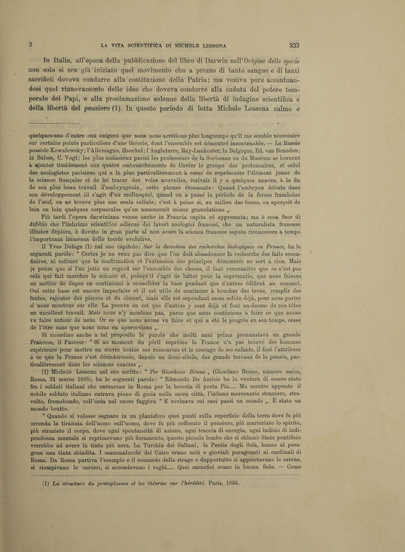 In Italia, all’epoca della pubblicazione del libro di Darwin sull’Orarne delle specie non solo si era già iniziato quel movimento che a prezzo di tanto sangue e di tanti sacrifìcii doveva condurre alla costituzione della Patria; ma veniva pure accentuan¬ dosi quel rinnovamento delle idee che doveva condurre alla caduta del potere tem¬ porale dei Papi, e alla proclamazione solenne della libertà di indagine scientifica e della libertà del pensiero (1). In questo periodo di lotta Michele Lessona calmo e quelques-uns d’entre eux exigent que nous nous arrètions plus longtemps qu’il me semble nécessaire sur certains points particuliers d’une théorie, dont l’ensemble est démontré insoutenable. — La Russie possedè Kowalewsky; l’Allemagne, Haeckel; l’Angleterre, Ray-Lankester; la Belgique, Ed. van Beneden; la Suisse, C. Vogt; les plus audacieux parmi les professeurs de la Sorbonne ou du Muséum se bornent à ajouter timidement aux quatre embranchements de Cuvier le groupe des protozoaires, et celui des zoologistes parisiens qui a le plus particulièrement à coeur de représenter l’élément jeune de la science franarne et de lui tracer des voies nouvelles, écrivait il y a quelques années, à la fin de son plus beau travail d’embryogénie, cette phrase étonnante: Quand l’embryon débute dans son développement (il s’agit d’un mollusque), quand on a passe la période de la forme framboise de l’oeuf, on ne trouve plus une seule cellule; c’est à peine si, au milieu des tissus, on aperijoit de loin en loin quelques corpuscules qu’on nommerait mieux granulations Più tardi l’opera darwiniana venne anche in Francia capita ed apprezzata; ma è cosa fuor di dubbio che l’indirizzo scientifico odierno dei lavori zoologici francesi, che un naturalista francese illustre deplora, è dovuto in gran parte al non avere la scienza francese saputo riconoscere a tempo l’importanza immensa delle teorie evolutive. Il Yves Delage (1) nel suo capitolo : Sur la direction des recherches biologiques en France, ha le seguenti parole: “ Certes je ne veux pas dire que l’on doit abandonner la recherche des faits secon- daires, ni estimer que la confirmation et l’extension des principes démontrés ne sert à rien. Mais je pense que si l’on jette un regard sur l’ensemble des choses, il faut reconnaitre que ce n’est pas cela qui fait marcher la science et, puisqu’il s’agit de lutter pour la suprématie, que nous faisons un métter de dupes en continuant à consolider la base pendant que d’autres édifìent au sommet. Oui cette base est eneore imparfaite et il est utile de continuer à boucher des trous, remplir des fentes, rajouter des pierres et du ciment, mais elle est cependant assez solide déjà, pour nous porter si nous montons sur elle. La preuve en est que d’autres y sont déjà et font au-dessus de nos tètes un excellent travail. Mais nous n'y montons pas, parce que nous continuons à faire ce que avons vu faire autour de nous. Or ce que nous avons vu faire et qui a été le progrès en son temps, cesse de l’ètre sans que nous nous en apercevions „. Si ricordino anche a tal proposito le parole che molti anni prima pronunziava un grande Francese, il Pasteur: “ Si au moment du péril suprème la France n’a pas trouvé des hommes supérieurs pour mettre. en oeuvre toutes ses ressources et le courage de ses enfants, il faut l’attribuer à ce que la France s’est désintéressée, depuis un demi-siècle, des grands travaux de la pensée, par¬ ticulièrement dans les Sciences exactes „. (1) Michele Lessona nel suo scritto: “ Per Giordano Bruno „ (Giordano Bruno, numero unico, Roma, 21 marzo 1885), ha le seguenti parole : “ Edmondo De Amicis ha la ventura di essere stato fra i soldati italiani che entrarono in Roma per la breccia di porta Pia. Ma mentre appunto il nobile soldato italiano entrava pieno di gioia nella sacra città, l’infame mercenario straniero, stra¬ volto, fremebondo, colFonta nel cuore fuggiva * E rovinava sui suoi passi un mondo „. È stato un mondo brutto. “ Quando si volesse segnare in un planisfero quei punti sulla superficie della terra dove fu più orrenda la tirannia dell’uomo sull’uomo, dove fu più soffocato il pensiero, più martoriato lo spirito, più straziato il corpo, dove ogni spontaneità di azione, ogni traccia di energia, ogni indizio di indi¬ pendenza mentale si reprimevano più fieramente, questo piccolo lembo che si chiamò Stato pontificio verrebbe ad avere la tinta più nera. La Turchia dei Sultani, la Persia degli Scià, hanno al para¬ gone una tinta sbiadita. I mammalucchi del Cairo erano miti e gioviali paragonati ai cardinali di Roma. Da Roma partiva l’esempio e il comando della strage e dappertutto si apprestavano le catene, si riempivano le carceri, si accendevano i roghi. Quei carnefici erano in buona fede. — Come (1) La structure du protoplasma et les théories sur l’hérédité. Paris, 1895.