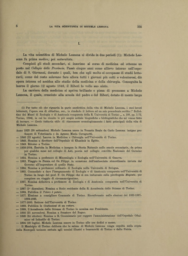 5 I. La vita scientifica di Michele Lessona si divide in due periodi (1): Michele Les- sona fu prima medico; poi naturalista. Compiuti gli studi secondari, si inscrisse al corso di medicina ed ottenne un posto nel Collegio delle Provincie. Passò cinque anni come allievo interno nell’ospe¬ dale di S. Giovanni, durante i quali, ben che egli molto si occupasse di studii lette¬ rarii, come del resto solevano fare allora tutti i giovani più colti e volonterosi, diè opera intensa ed assidua allo studio della medicina e della chirurgia. Conseguita la laurea il giorno 12 agosto 1846, il Riberi lo volle suo aiuto. La carriera della medicina si apriva brillante e piena di promesse a Michele Lessona, il quale, cresciuto alla scuola del padre e del Riberi, dotato di mente larga (1) Per tutto ciò che riguarda la parte anedottica della vita di Michele Lessona, i suoi lavori letterarii, l’opera sua di cittadino, ecc., io rimando il lettore ad un mio precedente scritto (“ Bollet¬ tino dei Musei di Zoologia e di Anatomia comparata della R. Università di Torino „, n. 188, pp. 1-72, Torino, 1894), in cui ho riunito le più ampie notizie biografiche e bibliografiche che mi venne fatto di trovare. — Credo tuttavia utile di riassumere cronologicamente i fatti principali della vita di Michele Lessona. Anno 1823 (20 settembre). Michele Lessona nasce in Yenaria Reale da Carlo Lessona insigne pro¬ fessore di Veterinaria e da Agnese Maria Cavagnetti. — 1846 (12 agosto). Laurea in Medicina e Chirurgia nell’Università di Torino. — 1848. Nomina a direttore dell’Ospedale di Khankak in Egitto. — 1849. Ritorno a Torino. — 1850-1854. Esercita la Medicina e insegna la Storia Naturale nelle scuole secondarie, da prima per qualche mese nel collegio di Asti, poscia nel collegio convitto Nazionale del Carmine in Torino. — 1854. Nomina a professore di Mineralogia e Zoologia nell’Università di Genova. — 1862. Viaggio in Persia col De Filippi in occasione dell’ambasciata straordinaria inviata dal Governo all’imperatore di quello Stato. — 1864. Nomina a professore ordinario di Zoologia nella Università di Bologna. — 1865. Comandato a dare l’insegnamento di Zoologia e di Anatomia comparata nell’Università di Torino in luogo del prof. F. De Filippi che si era imbarcato sulla pirofregata Magenta, per compiere un viaggio di circumnavigazione. — 1867. Nomina definitiva a professore di Zoologia e di Anatomia comparata nell’Università di Torino. — 1867 (1° dicembre). Nomina a Socio residente della R. Accademia delle Scienze di Torino. — 1869. Pubblica il Volere è potere. — 1877. Elezione a consigliere Comunale di Torino. Riconfermato nelle elezioni del 1882-1887- 1889-1898. — 1877-1880. Rettore dell’Università di Torino. — 1880. Pubblica le Confessioni di un rettore. — 1889. L’Accademia delle Scienze di Torino lo nomina suo Presidente. — 1892 (21 novembre). Nomina a Senatore del Regno. — 1898 (14 ottobre). Nomina a R. Commissario per reggere Famministrazione dell’Ospedale Oftal¬ mico ed Infantile di Torino. — 1894 (20 luglio). Michele Lessona muore in Torino alle ore dodici e mezzo. Il Municipio di Torino delibera che la salma di Michele Lessona venga sepolta nella cripta della Necropoli torinese serbata agli uomini illustri e benemeriti di Torino e della Patria.
