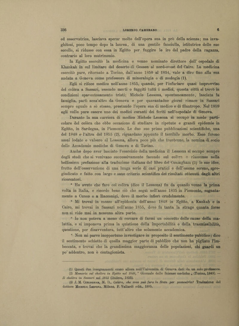 ed osservatrice, lasciava sperar molto dell’opera sua in prò della scienza; ma inva¬ ghitosi, poco tempo dopo la laurea, di una gentile fanciulla, istitutrice delle sue sorelle, si ridusse con essa in Egitto per fuggire le ire del padre della ragazza, contrario al loro matrimonio. In Egitto esercitò la medicina e venne nominato direttore dell’ ospedale di Khankah in sul limitare del deserto di Gessen al nord-ovest del Cairo. La medicina esercitò pure, ritornato a Torino, dall’anno 1850 al 1854, vale a dire fino alla sua andata a Genova come professore di mineralogia e di zoologia (1). Egli si rifece medico nell’anno 1855, quando, per 1’infuriare quasi improvviso del colèra a Sassari, essendo morti o fuggiti tutti i medici, questa città si trovò in condizioni spaventosamente tristi; Michele Lessona, spontaneamente, lasciata la famiglia, parti senz’altro da Genova e per quarantadue giorni rimase in Sassari sempre eguale a se stesso, prestando l’opera sua di medico e di filantropo. Nel 1859 egli volle pure essere uno dei medici curanti dei feriti nell’ospedale di Genova. Durante la sua carriera di medico Michele Lessona si occupò in modo parti¬ colare del colèra che ebbe occasione di studiare in ripetute e grandi epidemie in Egitto, in Sardegna, in Piemonte. Le due sue prime pubblicazioni scientifiche, una del 1848 e- l’altra del 1855 (2), riguardano appunto il terribile morbo. Esse furono assai lodate e valsero al Lessona, allora poco più che trentenne, la nomina di socio delle Accademie mediche di Genova e di Torino. Anche dopo aver lasciato l’esercizio della medicina il Lessona si occupò sempre degli studi che si venivano successivamente facendo sul colèra e riassunse nella bellissima prefazione alla traduzione italiana del libro del Cuningham (3) le sue idee, frutto dell’osservazione di una lunga serie di casi pratici e dell’esame sereno, spre¬ giudicato e fatto con largo e sano criterio scientifico dei risultati ottenuti dagli altri ricercatori. “ Ho avuto che fare col colèra (dice il Lessona) fin da quando venne la prima volta in Italia, e ricordo bene ciò che seguì nell’anno 1835 in Piemonte, segnata- mente a Cuneo e a Racconigi, dove il morbo infierì crudelmente. “ Mi trovai in mezzo all’epidemia dell’anno 1848 in Egitto, a Kankah e in Cairo, mi trovai in Sassari nell’anno 1855, dove fu tanta la strage quanta forse non si vide mai in nessuna altra parte. “ Io non poteva a meno di cercare di farmi un concetto delle cause della ma¬ lattia, e si imponeva prima la quistione della importabilità e della trasmissibilità, questione, per disavventura, tutt’altro che solamente accademica. “ Non mi parve inopportuno investigare in proposito il sentimento pubblico ; dico il sentimento schietto di quella maggior parte di pubblico che non ha pigliato l’im¬ beccata, e trovai che la grandissima maggioranza delle popolazioni, chi guardi un po’ addentro, non è contagionista. (1) Questi due insegnamenti erano allora neH’Università di Genova dati da un solo professore. (2) Memoria sul cholèra in Egitto nel 1848, “ Giornale delle Scienze mediche „ (Torino, 1849). — Il cholèra in Sassari nel 1855 (ibidem, 1855). (3) J. M. Coningham, M. D., Colèra, che cosa può fare lo Stato per prevenirlo? Traduzione del dottore Michele Lessona. Milano, F. Yallardi edit., 1885.