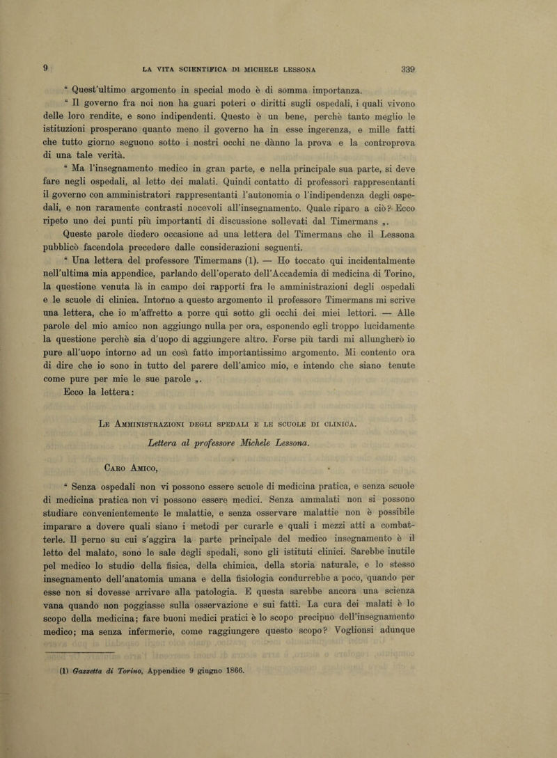 9 “ Quest’ultimo argomento in special modo è di somma importanza. “ Il governo fra noi non ha guari poteri o diritti sugli ospedali, i quali vivono delle loro rendite, e sono indipendenti. Questo è un bene, perchè tanto meglio le istituzioni prosperano quanto meno il governo ha in esse ingerenza, e mille fatti che tutto giorno seguono sotto i nostri occhi ne danno la prova e la controprova di una tale verità. “ Ma l’insegnamento medico in gran parte, e nella principale sua parte, si deve fare negli ospedali, al letto dei malati. Quindi contatto di professori rappresentanti il governo con amministratori rappresentanti l’autonomia o l’indipendenza degli ospe¬ dali, e non raramente contrasti nocevoli all’insegnamento. Quale riparo a ciò ? Ecco ripeto uno dei punti più importanti di discussione sollevati dal Timermans „. Queste parole diedero occasione ad una lettera del Timermans che il Lessona pubblicò facendola precedere dalle considerazioni seguenti. “ Una lettera del professore Timermans (1). — Ho toccato qui incidentalmente nell’ultima mia appendice, parlando dell’operato dell’Accademia di medicina di Torino, la questione venuta là in campo dei rapporti fra le amministrazioni degli ospedali e le scuole di clinica. Intorno a questo argomento il professore Timermans mi scrive una lettera, che io m’alfretto a porre qui sotto gli occhi dei miei lettori. — Alle parole del mio amico non aggiungo nulla per ora, esponendo egli troppo lucidamente la questione perchè sia d’uopo di aggiungere altro. Forse più tardi mi allungherò io pure all’uopo intorno ad un così fatto importantissimo argomento. Mi contento ora di dire che io sono in tutto del parere dell’amico mio, e intendo che siano tenute come pure per mie le sue parole „. Ecco la lettera: Le Amministrazioni degli spedali e le scuole di clinica. Lettera al professore Michele Lessona. Caro Amico, “ Senza ospedali non vi possono essere scuole di medicina pratica, e senza scuole di medicina pratica non vi possono essere medici. Senza ammalati non si possono studiare convenientemente le malattie, e senza osservare malattie non è possibile imparare a dovere quali siano i metodi per curarle e quali i mezzi atti a combat¬ terle. Il perno su cui s’aggira la parte principale del medico insegnamento è il letto del malato, sono le sale degli spedali, sono gli istituti clinici. Sarebbe inutile pel medico lo studio della fìsica, della chimica, della storia naturale, e lo stesso insegnamento dell’anatomia umana e della fisiologia condurrebbe a poco, quando per esse non si dovesse arrivare alla patologia. E questa sarebbe ancora una scienza vana quando non poggiasse sulla osservazione e sui fatti. La cura dei malati è lo scopo della medicina; fare buoni medici pratici è lo scopo precipuo dell’insegnamento medico; ma senza infermerie, come raggiungere questo scopo? Voglionsi adunque (1) Gazzetta di Torino, Appendice 9 giugno 1866.