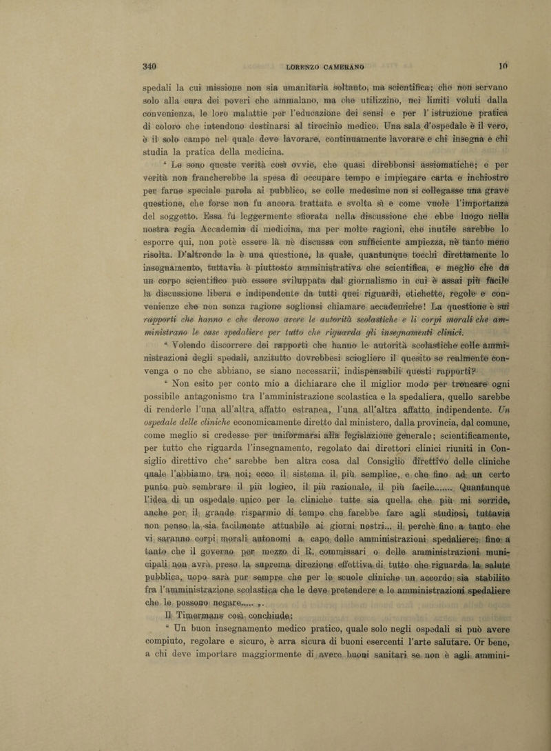 spedali la cui missione non sia umanitaria soltanto, ma scientifica; che non servano solo alla cura dei poveri che ammalano, ma che utilizzino, nei limiti voluti dalla convenienza, le loro malattie per Feducazione dei sensi e per F istruzione pratica di coloro che intendono destinarsi al tirocinio medico. Una sala d’ospedale è il vero, è il solo campo nel quale deve lavorare, continuamente lavorare e chi insegna e chi studia la pratica della medicina. “ Le sono queste verità così ovvie, che quasi direbbonsi assiomatiche; e per verità non francherebbe la spesa di occupare tempo e impiegare carta e inchiostro per farne speciale parola al pubblico, se colle medesime non si collegasse una grave questione, che forse non fu ancora trattata e svolta sì e come vuole l’importanza del soggetto. Essa fu leggermente sfiorata nella discussione che ebbe luogo nella nostra regia Accademia di medicina, ma per molte ragioni, che inutile sarebbe lo esporre qui, non potè essere là nè discussa con sufficiente ampiezza, nè tanto meno risolta. D’altronde la è una questione, la quale, quantunque tocchi direttamente lo insegnamento, tuttavia è piuttosto amministrativa che scientifica, e meglio che da un corpo scientifico può essere sviluppata dal giornalismo in cui è assai più fàcile la discussione libera e indipendente da tutti quei riguardi, etichette, regole e con¬ venienze che non senza ragione soglionsi chiamare accademiche ! La questione è sui rapporti che hanno e che devono avare le autorità scolastiche e li corpi morali che am¬ ministrano le case spedaliere per tutto che riguarda gli insegnamenti clinici. “ Volendo discorrere dei rapporti che hanno le autorità scolastiche colle ammi¬ nistrazioni degli spedali, anzitutto dovrebbesi sciogliere il quesito se realmente con¬ venga o no che abbiano, se siano necessarii,' indispensabili questi rapporti? “ Non esito per conto mio a dichiarare che il miglior modo per troncare ogni possibile antagonismo tra l’amministrazione scolastica e la spedaliera, quello sarebbe di renderle l’una all’altra affatto estranea, l’una all’altra affatto indipendente. Un ospedale delle cliniche economicamente diretto dal ministero, dalla provincia, dal comune, come meglio si credesse per uniformarsi alla legislazione generale ; scientificamente, per tutto che riguarda l’insegnamento, regolato dai direttori clinici riuniti in Con¬ siglio direttivo che* sarebbe ben altra cosa dal Consiglio direttivo delle cliniche quale l’abbiamo tra noi; ecco il sistema il più semplice, e che fino ad un certo punto può sembrare il più logico, il più razionale, il più facile. Quantunque l’idea di un ospedale unico per le cliniche tutte sia quella che più mi sorride, anche per il grande risparmio di tempo che farebbe fare agli studiosi, tuttavia non penso la -sia facilmente attuabile ai giorni nostri... il perchè fino a tanto che vi saranno corpi morali autonomi a cape delle amministrazioni spedaliere; fino a tanto che il governo per mezzo di R. commissari o delle amministrazioni muni¬ cipali non avrà preso la suprema direzione effettiva di tutto che riguarda la salute pubblica, uopo sarà pur sempre che per le scuole cliniche un accordo sia stabilito fra l’amministrazione scolastica che le deve pretendere e le amministrazioni spedaliere che le possono negare. „. Il Timermans così conchiude.: “ Un buon insegnamento medico pratico, quale solo negli ospedali si può avere compiuto, regolare e sicuro, è arra sicura di buoni esercenti l’arte salutare. Or bene, a chi deve importare maggiormente di avere buoni sanitari se non è agli ammini-
