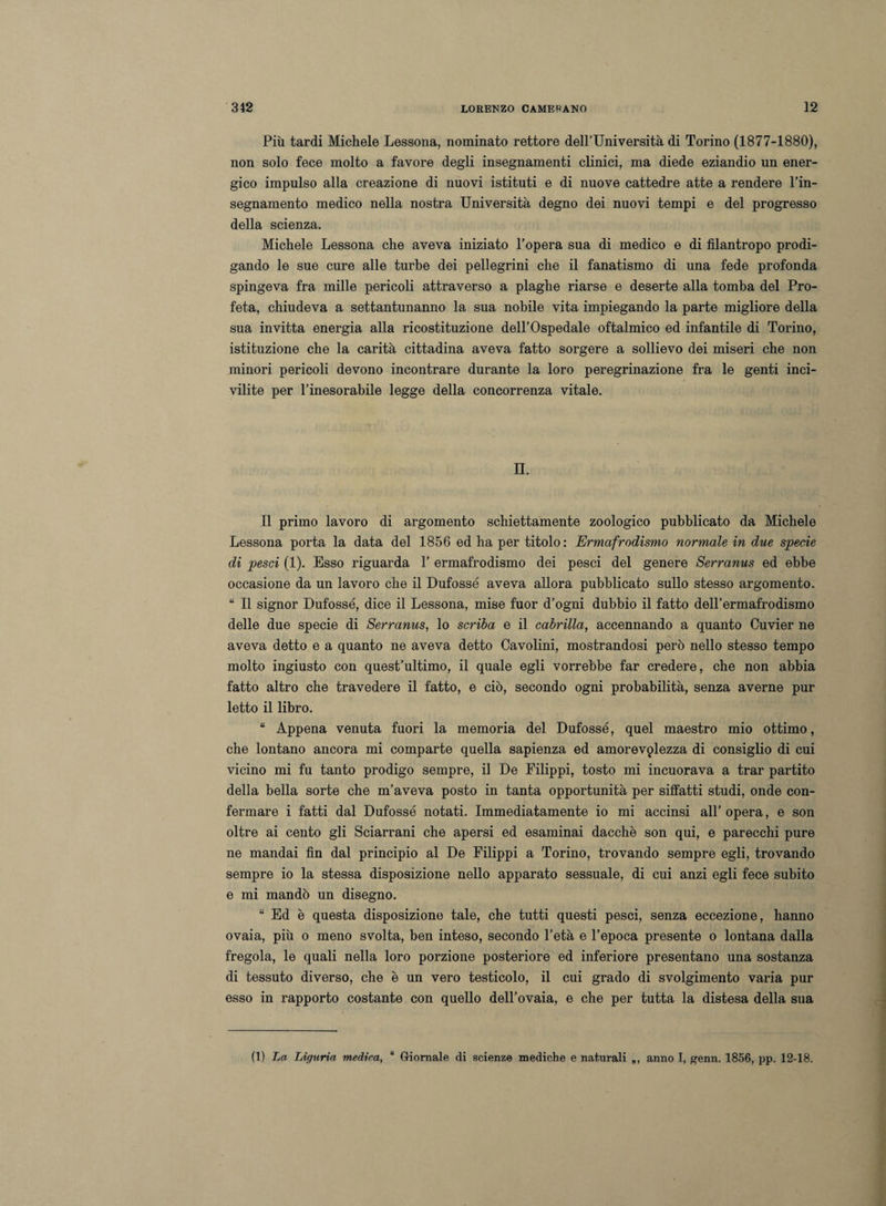 Più tardi Michele Lessona, nominato rettore deH’Università di Torino (1877-1880), non solo fece molto a favore degli insegnamenti clinici, ma diede eziandio un ener¬ gico impulso alla creazione di nuovi istituti e di nuove cattedre atte a rendere l’in¬ segnamento medico nella nostra Università degno dei nuovi tempi e del progresso della scienza. Michele Lessona che aveva iniziato l’opera sua di medico e di filantropo prodi¬ gando le sue cure alle turbe dei pellegrini che il fanatismo di una fede profonda spingeva fra mille pericoli attraverso a plaghe riarse e deserte alla tomba del Pro¬ feta, chiudeva a settantunanno la sua nobile vita impiegando la parte migliore della sua invitta energia alla ricostituzione dell’Ospedale oftalmico ed infantile di Torino, istituzione che la carità cittadina aveva fatto sorgere a sollievo dei miseri che non minori pericoli devono incontrare durante la loro peregrinazione fra le genti inci¬ vilite per l’inesorabile legge della concorrenza vitale. IL Il primo lavoro di argomento schiettamente zoologico pubblicato da Michele Lessona porta la data del 1856 ed ha per titolo: Ermafrodismo normale in due specie di pesci (1). Esso riguarda 1’ ermafrodismo dei pesci del genere Serranus ed ebbe occasione da un lavoro che il Dufossé aveva allora pubblicato sullo stesso argomento. “ Il signor Dufossé, dice il Lessona, mise fuor d’ogni dubbio il fatto dell’ermafrodismo delle due specie di Serranus, lo scriba e il cabrilla, accennando a quanto Cuvier ne aveva detto e a quanto ne aveva detto Cavolini, mostrandosi però nello stesso tempo molto ingiusto con quest’ultimo, il quale egli vorrebbe far credere, che non abbia fatto altro che travedere il fatto, e ciò, secondo ogni probabilità, senza averne pur letto il libro. “ Appena venuta fuori la memoria del Dufossé, quel maestro mio ottimo, che lontano ancora mi comparte quella sapienza ed amorevplezza di consiglio di cui vicino mi fu tanto prodigo sempre, il De Filippi, tosto mi incuorava a trar partito della bella sorte che m’aveva posto in tanta opportunità per siffatti studi, onde con¬ fermare i fatti dal Dufossé notati. Immediatamente io mi accinsi all’ opera, e son oltre ai cento gli Sciarrani che apersi ed esaminai dacché son qui, e parecchi pure ne mandai fin dal principio al De Filippi a Torino, trovando sempre egli, trovando sempre io la stessa disposizione nello apparato sessuale, di cui anzi egli fece subito e mi mandò un disegno. “ Ed è questa disposizione tale, che tutti questi pesci, senza eccezione, hanno ovaia, più o meno svolta, ben inteso, secondo l’età e l’epoca presente o lontana dalla fregola, le quali nella loro porzione posteriore ed inferiore presentano una sostanza di tessuto diverso, che è un vero testicolo, il cui grado di svolgimento varia pur esso in rapporto costante con quello dell’ovaia, e che per tutta la distesa della sua (1) La Liguria medica, “ Giornale di scienze mediche e naturali „, anno I, genn. 1856, pp. 12-18.