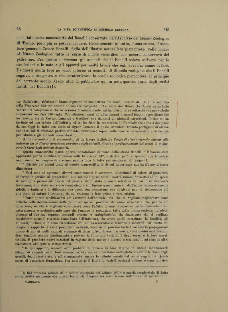Dalle carte manoscritte del Bonelli conservate nell’Archivio del Museo Zoologico di Torino, poco più si poteva dedurre. Recentemente al tutto, l’anno scorso, il sena¬ tore generale Cesare Bonelli, figlio dell’illustre naturalista piemontese, volle donare al Museo Zoologico tutte le carte di indole scientifica che ancora conservava del padre suo. Fra queste si trovano gli appunti che il Bonelli soleva scrivere per le sue lezioni e le note e gli appunti per molti lavori che egli aveva in animo di fare. Da questi molta luce ne viene intorno ai concetti di filosofia zoologica che il Bonelli seguiva e insegnava e che caratterizzano la scuola zoologica piemontese al principio del corrente secolo. Credo utile di pubblicare qui in nota qualche brano degli scritti inediti del Bonelli (1). tip. Galimberti), riferisce il brano seguente di una lettera dal Bonelli scritta da Parigi a suo fra¬ tello Francesco distinto cultore di cose archeologiche: “ La visita del Museo, che Cuvier mi ha fatto vedere nel complesso e che io esaminerò minutamente, mi ha offerto tale spettacolo che per vederlo si possono ben fare 300 leghe. Contribuirono assai ad affezionarmi a questi luoghi le gentilezze che ho ricevuto sia da Cuvier, Lamarck e Geoffroy, che da tutti gli aiutanti naturalisti. Cuvier mi ha invitato ad una seduta dell’Istituto, ed ivi ho fatto la conoscenza di Humbold che abita a due passi da me. Oggi ho fatto una visita al signor Lamarck il quale, avendomi trovato partigiano di alcune sue idee, mi si affezionò particolarmente, m’istruisce sopra molte cose, e mi accorda grandi facilità per istudiare gli animali invertebrati „. (1) Trovo anzitutto il manoscritto di un lavoro intitolato : Saggio di alcune ricerche intorno alla influenza che le diverse circostanze esercitano stigli animali, dirette al perfezionamento dei mezzi di miglio¬ rare le razze degli animali domestici. Questo manoscritto porta questa annotazione di mano dello stesso Bonelli: “ Memoria stata approvata per la pubblica adunanza delli 15 marzo 1817, ristretta però a quanto non è incluso negli uncini in margine di ciascuna pagina (non fu letta per mancanza di tempo) (1). “ Riferirò qui alcuni brani di questo manoscritto, la di cui importanza non ha d’uopo di essere dimostrata : “ Noti sono ad ognuno i diversi cambiamenti di carattere, di costumi, di colore, di grandezza, di forme, e persino di proporzioni, che subirono quasi tutti i nostri animali domestici ed in ispecie il cavallo, la pecora ed il cane nel passare dallo stato libero e selvatico in cui primitivamente trovavansi, allo stato schiavo e domestico, a cui furono quegli animali dall’uomo successivamente ridotti, e tanta si è la differenza che questi ora presentano, che di alcuni non si riconoscono più allo stato di natura i prototipi, da cui trassero la loro prima e vera origine. “ Tutte queste modificazioni nei caratteri dell’animale, sia che si vogliano risguardare come l’effetto delle degenerazioni delle primitive specie, prodotte da cause secondarie che per lo più ignoriamo; sia che si vogliano considerare come l’effetto di quel successivo perfezionamento a cui naturalmente e costantemente pare che tendano le produzioni tutte della divina sapienza, in adem¬ pimento ai due suoi espressi comandi: crescite et multiplicamini, sia finalmente che si vogliano considerare come il risultato immediato dell’influenza, che sopra quelli esercitano le località, gli alimenti, i climi, e le altre circostanze, con cui avvezzandovisi, tendono a mettersi col tratto del tempo in rapporto le varie produzioni naturali, siccome lo provano fra le altre cose la propagazione presso di noi di molti animali e piante di climi affatto diversi dai nostri, tutte queste modificazioni dico, tendono sempre direttamente a provare la illimitata variabilità degli esseri e la loro suscet¬ tibilità di prendere nuovi caratteri in ragione delle nuove e diverse circostanze a cui sono da altre circostanze obbligati a sottomettersi. “ Di qui appunto, secondo ogni probabilità, ebbero la loro origine le istesse innumerevoli falangi di animali tra di loro vicinissime, che ora ci presentano nello stato di natura le classi degli uccelli, degli insetti ecc. e più sicuramente ancora le infinite varietà del regno vegetabile. Questi esseri di posteriore formazione, ben noti sotto il titolo di varietà costanti o razze, e come tali rice- (1) Dal processo verbale delle sedute stampato nel volume delle memorie accademiche di detto anno, risulta realmente che questo lavoro del Bonelli era stato messo nell’ordine del giorno. Camebano. 3
