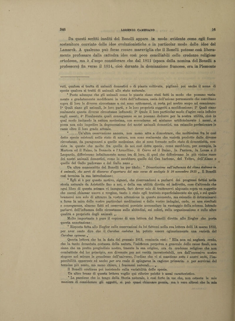 Da questi scritti inediti del Bonelli appare in modo evidente come egli fosse sostenitore convinto delle idee evoluzionistiche e in particolar modo delle idee del Lamarck. A qualcuno può forse recare maraviglia che il Bonelli potesse così libera¬ mente professare dalla cattedra idee così poco conciliabili colle credenze religiose ortodosse, ma è d’uopo considerare che dal 1811 (epoca della nomina del Bonelli a professore) fin verso il 1814, cioè durante la dominazione francese, era in Piemonte vuti, qualora si tratta di animali domestici o di piante coltivate, pigliano poi anche il nome di specie qualora si tratti di animali allo stato naturale. “ Posto adunque che gli animali come le piante siano stati fatti in modo che possano varia¬ mente e gradatamente modificarsi in virtù dell’influenza, ossia dell’azione permanente che esercitano sopra di loro le diverse circostanze a cui sono sottomessi, ci resta pel nostro scopo ad esaminare: 1° Quali siano gli animali, le loro parti, e le loro proprietà soggetti a modificazione; 2° Quali siano realmente queste diverse circostanze influenti; 3 Quale il loro particolar modo d’agire ossia influire sugli esseri; 4° Finalmente quali conseguenze se ne possano dedurre per la nostra utilità, cioè in qual modo imitando la natura medesima, con secondarne ed aiutarne artificialmente i mezzi, si possa non solo impedire la degenerazione dei nostri animali domestici, ma eziandio perfezionare le razze oltre il loro grado attuale. “.Un’altra osservazione ancora, non meno atta a dimostrare, che moltissime fra le così dette specie esistenti nello stato di natura, non sono realmente che varietà prodotte dalle diverse circostanze, da paragonarsi a quelle medesime, che si sono formate nello stato di domesticità, con¬ siste in questo che molte fra quelle da noi così dette specie, come sarebbero, per esempio, la Martora ed il Faino, la Donnola e l’Armellino, il Cervo ed il Daino, la Pantera, la Lonza e il Leopardo, differiscono infinitamente meno tra di loro, di quel che differiscano le più vicine razze dei nostri animali domestici, come lo sarebbero quelle del Can barbone, del Veltro, dell’Alano o quelle del Gallo padovano e del Gallo nano „. Un altro manoscritto del Bonelli ha per titolo : “ Dissertazione sull'influenza del clima italiano in 4 animali, che servì di discorso d’apertura del mio corso di zoologia li 28 novembre 1815 „. Il Bonelli così termina la sua introduzione: * Egli si è per questo motivo, signori, che riservandomi a parlarvi dei progressi fattisi nella storia naturale da Aristotile fino a noi, e della sua utilità diretta ed indiretta, cose d’altronde che ogni libro di questa scienza vi insegnerà, farò dover mio di trattenervi alquanto sopra un soggetto che oserei chiamar nuovo e vergine, tanto è stato egli trattato superficialmente sin qui, e sul quale bramerei non solo di attrarre la vostra attenzione in questo momento, ma eziandio di determinarvi a farne la mira delle vostre particolari meditazioni e delle vostre indagini, onde, se non risultati e conseguenze, almeno fatti ed osservazioni possiate accumulare in vantaggio della scienza. Intendo parlarvi dell’influenza delle circostanze sulle abitudini, sui colori, sulla organizzazione e sulle altre qualità e proprietà degli animali Molto importante è pure il copione di una lettera dal Bonelli diretta allo Ziegler che porta questa annotazione: “ Risposta fatta allo Ziegler sulle osservazioni da lui fattemi nella sua lettera delli 14 marzo 1812, per aver osato dire che il Carabus coelatus ha potuto essere oginariamente una varietà del Carabus cyaneus Questa lettera che ha la data del gennaio 1813, comincia così: “ Ella non mi negherà credo, che la tanto decantata costanza della natura, l’esistenza perpetua e generale delle cause finali, non siano che un pretto pregiudizio nostro, traente la sua origine, ora da credenze religiose che non combattute dal lor principio, son divenute per noi verità incontestabili, ora dall’eccessivo nostro stupore nel mirare le grandezze dell’universo, l’ordine che vi si mantiene sotto i nostri occhi, l’im¬ possibilità apparente ed anche per ora reale di spiegarne la cagione primaria, o per servirmi del termine più usato, ma meno chiaro, i fenomeni naturali. „. Il Bonelli continua poi insistendo sulla variabilità delle specie. Un altro brano di questa lettera voglio qui riferire poiché è assai caratteristico. * La passione che io tengo della Storia naturale, è così forte in me che, non ostante le mie maniere di considerare gli oggetti, si può quasi chiamare pazzia, ma è vero altresì che la mia