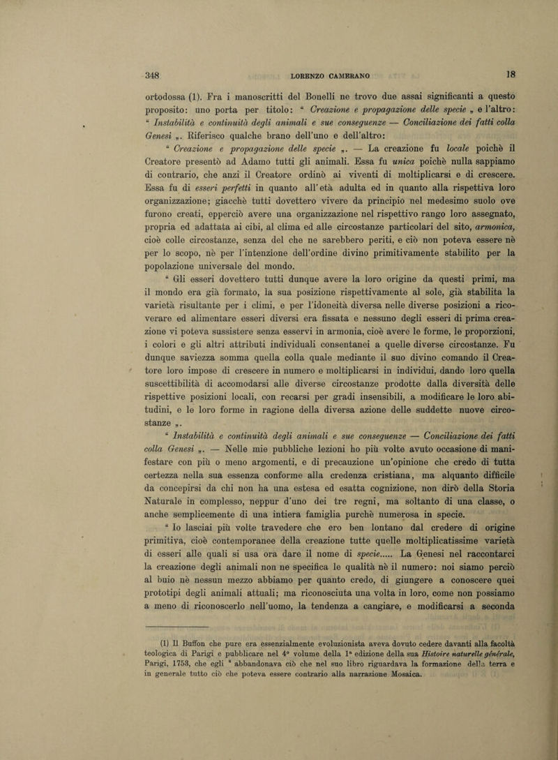 ortodossa (1). Fra i manoscritti del Bonelli ne trovo due assai significanti a questo proposito: uno porta per titolo: “ Creazione e propagazione delle specie „ e l’altro: “ Instabilità e continuità degli animali e sue conseguenze — Conciliazione dei fatti colla Genesi „. Riferisco qualche brano dell’uno e dell’altro: “ Creazione e propagazione delle specie „. — La creazione fu locale poiché il Creatore presentò ad Adamo tutti gli animali. Essa fu unica poiché nulla sappiamo di contrario, che anzi il Creatore ordinò ai viventi di moltiplicarsi e di crescere. Essa fu di esseri perfetti in quanto all’età adulta ed in quanto alla rispettiva loro organizzazione; giacché tutti dovettero vivere da principio nel medesimo suolo ove furono creati, epperciò avere una organizzazione nel rispettivo rango loro assegnato, propria ed adattata ai cibi, al clima ed alle circostanze particolari del sito, armonica, cioè colle circostanze, senza del che ne sarebbero periti, e ciò non poteva essere nè per lo scopo, nè per l’intenzione dell’ordine divino primitivamente stabilito per la popolazione universale del mondo. “ Gli esseri dovettero tutti dunque avere la loro origine da questi primi, ma il mondo era già formato, la sua posizione rispettivamente al sole, già stabilita la varietà risultante per i climi, e per l’idoneità diversa nelle diverse posizioni a rico¬ verare ed alimentare esseri diversi era fissata e nessuno degli esseri di prima crea¬ zione vi poteva sussistere senza esservi in armonia, cioè avere le forme, le proporzioni, i colori e gli altri attributi individuali consentanei a quelle diverse circostanze. Fu dunque saviezza somma quella colla quale mediante il suo divino comando il Crea¬ tore loro impose di crescere in numero e moltiplicarsi in individui, dando loro quella suscettibilità di accomodarsi alle diverse circostanze prodotte dalla diversità delle rispettive posizioni locali, con recarsi per gradi insensibili, a modificare le loro abi¬ tudini, e le loro forme in ragione della diversa azione delle suddette nuove circo¬ stanze „. “ Instabilità e continuità degli animali e sue conseguenze — Conciliazione dei fatti colla Genesi „. — Nelle mie pubbliche lezioni ho più volte avuto occasione di mani¬ festare con più o meno argomenti, e di precauzione un’opinione che credo di tutta certezza nella sua essenza conforme alla credenza cristiana, ma alquanto difficile da concepirsi da chi non ha una estesa ed esatta cognizione, non dirò della Storia Naturale in complesso, neppur d’uno dei tre regni, ma soltanto di una classe, o anche semplicemente di una intiera famiglia purché numerosa in specie. “ Io lasciai più volte travedere che ero ben lontano dal credere di origine primitiva, cioè contemporanee della creazione tutte quelle moltiplicatissime varietà di esseri alle quali si usa ora dare il nome di specie. La Genesi nel raccontarci la creazione degli animali non ne specifica le qualità nè il numero: noi siamo perciò al buio nè nessun mezzo abbiamo per quanto credo, di giungere a conoscere quei prototipi degli animali attuali; ma riconosciuta una volta in loro, come non possiamo a meno di riconoscerlo nell’uomo, la tendenza a cangiare, e modificarsi a seconda (1) Il Buffon che pure era essenzialmente evoluzionista aveva dovuto cedere davanti alla facoltà teologica di Parigi e pubblicare nel 4° volume della la edizione della sua Histoire naturelle générale, Parigi, 1753, che egli “ abbandonava ciò che nel suo libro riguardava la formazione della terra e in generale tutto ciò che poteva essere contrario alla narrazione Mosaica.