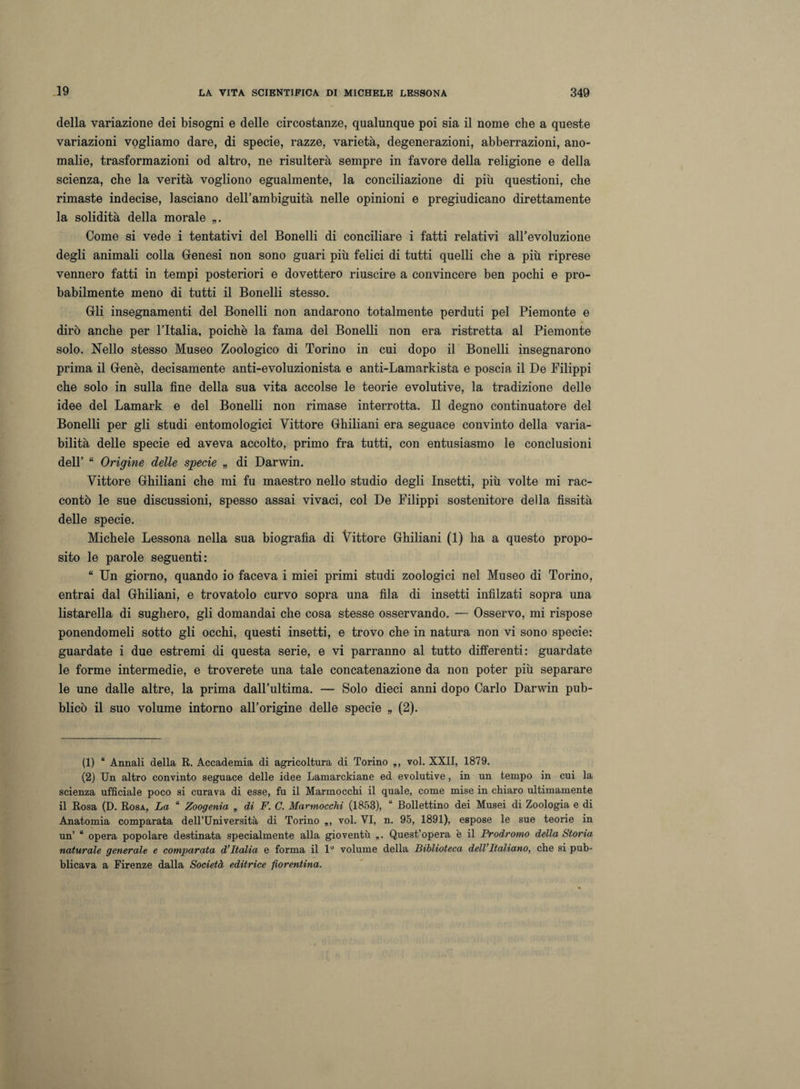 della variazione dei bisogni e delle circostanze, qualunque poi sia il nome che a queste variazioni vogliamo dare, di specie, razze, varietà, degenerazioni, abberrazioni, ano¬ malie, trasformazioni od altro, ne risulterà sempre in favore della religione e della scienza, che la verità vogliono egualmente, la conciliazione di più questioni, che rimaste indecise, lasciano dell’ambiguità nelle opinioni e pregiudicano direttamente la solidità della morale „. Come si vede i tentativi del Bonelli di conciliare i fatti relativi all’evoluzione degli animali colla Genesi non sono guari più felici di tutti quelli che a più riprese vennero fatti in tempi posteriori e dovettero riuscire a convincere ben pochi e pro¬ babilmente meno di tutti il Bonelli stesso. Gli insegnamenti del Bonelli non andarono totalmente perduti pel Piemonte e dirò anche per l’Italia, poiché la fama del Bonelli non era ristretta al Piemonte solo. Nello stesso Museo Zoologico di Torino in cui dopo il Bonelli insegnarono prima il Genè, decisamente anti-evoluzionista e anti-Lamarkista e poscia il De Filippi che solo in sulla fine della sua vita accolse le teorie evolutive, la tradizione delle idee del Lamark e del Bonelli non rimase interrotta. Il degno continuatore del Bonelli per gli studi entomologici Vittore Ghiliani era seguace convinto della varia¬ bilità delle specie ed aveva accolto, primo fra tutti, con entusiasmo le conclusioni dell’ “ Origine delle specie „ di Darwin. Vittore Ghiliani che mi fu maestro nello studio degli Insetti, più volte mi rac¬ contò le sue discussioni, spesso assai vivaci, col De Filippi sostenitore della fissità delle specie. Michele Lessona nella sua biografìa di Vittore Ghiliani (1) ha a questo propo¬ sito le parole seguenti: “ Un giorno, quando io faceva i miei primi studi zoologici nel Museo di Torino, entrai dal Ghiliani, e trovatolo curvo sopra una fila di insetti infilzati sopra una listarella di sughero, gli domandai che cosa stesse osservando. — Osservo, mi rispose ponendomeli sotto gli occhi, questi insetti, e trovo che in natura non vi sono specie: guardate i due estremi di questa serie, e vi parranno al tutto differenti: guardate le forme intermedie, e troverete una tale concatenazione da non poter più separare le une dalle altre, la prima dall’ultima. — Solo dieci anni dopo Carlo Darwin pub¬ blicò il suo volume intorno all’origine delle specie „ (2). (1) “ Annali della R. Accademia di agricoltura di Torino voi. XXII, 1879. (2) Un altro convinto seguace delle idee Lamarckiane ed evolutive, in un tempo in cui la scienza ufficiale poco si curava di esse, fu il Marmocchi il quale, come mise in chiaro ultimamente il Rosa (D. Rosa, La “ Zoogenia „ di F. C. Marmocchi (1858), “ Bollettino dei Musei di Zoologia e di Anatomia comparata dell’Università di Torino „, voi. VI, n. 95, 1891), espose le sue teorie in un’ u opera popolare destinata specialmente alla gioventù „. Quest’opera è il Prodromo della Storia naturale generale e comparata d’Italia e forma il 1° volume della Biblioteca dell’Italiano, che si pub¬ blicava a Firenze dalla Società editrice -fiorentina.