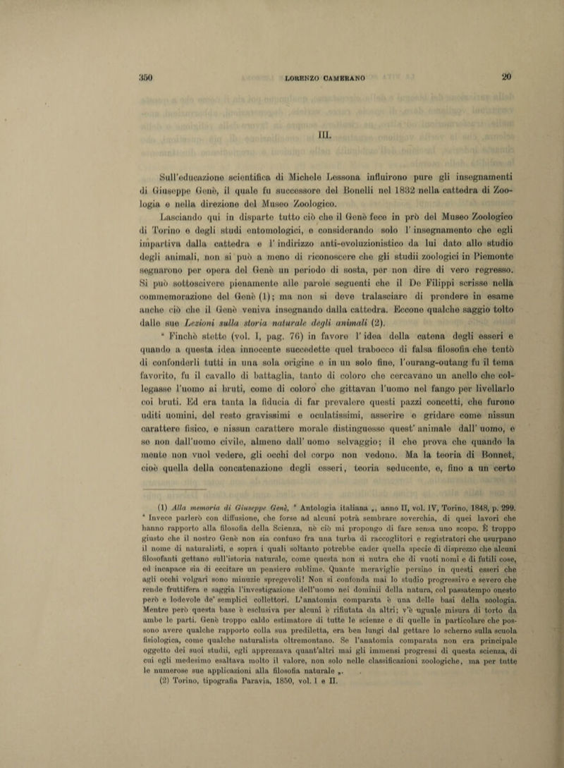 III. Wuiro(]»CH/J«ao scientifica di Michele Fessomi, influirono pure «li insognarnenti di (jliuwnppo (iene, il (pialo In HuoeoBHoro del Ikmolli noi 1882 nella cattedra di Zoo¬ logia o nella direzione dol Mungo Zoologico. Fasciando qui in diBparto tutte ciò che il Gonò fece in prò dol Museo Zoologico di Torino o degli studi ontomologici, o considorando solo l’insegnamento cjie ogli impartiva dalla cattedra o I’ indirizzo anti-evoluzionistico da lui dato allo studio dogli animali, non si può a mono di riconoscere che gli studii zoologici in Piemonte sognarono per opera dol donò un periodo di sosta, por non dire di vero rogrosso. Si può Nottosoivoro pienamente allo paiolo sognanti che il Do Filippi scrisse nella commemorazione dol (lenii (I); ma non si devo tralasciare di prendere in esame anche ciò ohe il (lene veniva insegnando dalla cattedra. Focone qualche saggio tolto dallo suo Lezioni nulla storia naturale degli animali (2). “ Finché stette (voi. I, pag. 7(&gt;) in favore l'idoa della catena dogli esseri o «piando a questa idea innocente succedette quel trabocco di falsa filosofia che tentò di confonderli tutti in una sola origine o in un solo fino, l’ourang-outang fu il tema favorito, fu il cavallo di battaglia, tanto di coloro elio cercavano un anello che col- legasso l’uomo ai bruti, conio di coloro ohe gittavan l’uomo nel fango per livellarlo coi bruti. Fd ora tanta la fiducia di far previdero questi pazzi concetti, che furono uditi uomini, del resto gravissimi o oculatissimi, asserirò o gridare corno nissun carattere) fisico, e nissun carattere morale distinguesse quest’animale dall’uomo, e se non dall'uomo civile, almeno dall' uomo selvaggio; il olio prova che quando la monto non vuol vodore, gli occhi del corpo non vedono. Ma la teoria di llonnot, cioè quella della concatenazione degli esseri, teoria seducente, e, fino a un certo (1) Alla ninnarla di Oimtppv Unii5,  Antologia italiana, *, anno II, voi. IV, Torino, 1848, p. 299. Invoco parlerò con diffusione, che forse ad alcuni potrà sembrare (soverchia, di quei lavori che hanno rapporto alla filosofia, della Scienza, nò ciò mi propongo di fare senza uno scopo. È troppo giusto ohe il nostro (lenì) non sia, coniano fra una turba di raccoglitori e registratori che usurpano il nome di naturalisti, e «opra i quali soltanto potrebbe cader quella specie di disprezzo che alcuni lllosolanti gettano sull'istoria naturalo, corno questa non si nutra che di vuoti nomi e di lutili cose, ed incapace sia, di eccitare un pensiero sublimo. Quante meraviglie persino in questi esseri che agli occhi volgari sono minuzie spregevoli! Non si confonda, mai lo studio progressivo e severo elio rondo lYutfil'eru, e saggia l'investigazione doU’uomo nei domimi della natura, col passa,tempo onesto però e lodevole de’ semplici collettori. L'anatomia comparata b una dello basi della zoologia. Mentre perì) questa base ìi esclusiva, por alcuni ìi rifiutata da altri; v’ò ugnalo misura di torto da ambe lo parti, (lenì) troppo caldo estimatore di lutto lo scienze o di quello in particolare che pos¬ sono avere qualche rapporto colla sua prediletta, ora boa lungi dal gettare lo scherno sulla, scuola, fisiologica, corno qualche naturalista oltre montano. So l’anatomia, comparata non era principale oggetto dei suoi studii, egli apprezzava quant'altri mai gli immensi progressi di questa scienza, di cui egli medesimo esaltava molto il valore, non solo nelle classificazioni zoologiche, ma, per lui,te lo numeroso sue applicazioni alla filosofia naturalo „. (2) Torino, tipografia, Paravia, 18T&gt;0, voi. I e II.