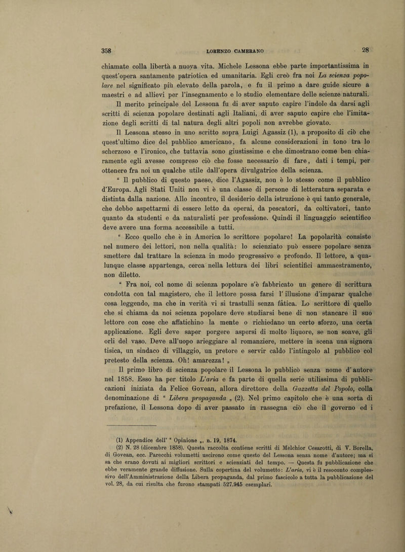chiamate colla libertà a nuova vita. Michele Lessona ebbe parte importantissima in quest’opera santamente patriotica ed umanitaria. Egli creò fra noi La scienza popo¬ lare nel significato più elevato della parola, e fu il primo a dare guide sicure a maestri e ad allievi per l’insegnamento e lo studio elementare delle scienze naturali. Il merito principale del Lessona fu di aver saputo capire l’indole da darsi agli scritti di scienza popolare destinati agli Italiani, di aver saputo capire che l’imita¬ zione degli scritti di tal natura degli altri popoli non avrebbe giovato. Il Lessona stesso in uno scritto sopra Luigi Agassiz (1), a proposito di ciò che quest’ultimo dice del pubblico americano, fa alcune considerazioni in tono tra lo scherzoso e l’ironico, che tuttavia sono giustissime e che dimostrano come ben chia¬ ramente egli avesse compreso ciò che fosse necessario di fare, dati i tempi, per ottenere fra noi un qualche utile dall’opera divulgatrice della scienza. “ Il pubblico di questo paese, dice l’Agassiz, non è lo stesso come il pubblico d’Europa. Agli Stati Uniti non vi è una classe di persone di letteratura separata e distinta dalla nazione. Allo incontro, il desiderio della istruzione è qui tanto generale, che debbo aspettarmi di essere letto da operai, da pescatori, da coltivatori, tanto quanto da studenti e da naturalisti per professione. Quindi il linguaggio scientifico deve avere una forma accessibile a tutti. “ Ecco quello che è in America lo scrittore popolare! La popolarità consiste nel numero dei lettori, non nella qualità: lo scienziato può essere popolare senza smettere dal trattare la scienza in modo progressivo e profondo. Il lettore, a qua¬ lunque classe appartenga, cerca nella lettura dei libri scientifici ammaestramento, non diletto. “ Fra noi, col nome di scienza popolare s’è fabbricato un genere di scrittura condotta con tal magistero, che il lettore possa farsi l’illusione d’imparar qualche cosa leggendo, ma che in verità vi si trastulli senza fatica. Lo scrittore di quello che si chiama da noi scienza popolare deve studiarsi bene di non stancare il suo lettore con cose che affatichino la mente o richiedano un certo sforzo, una certa applicazione. Egli deve saper porgere aspersi di molto liquore, se non soave, gli orli del vaso. Deve all’uopo arieggiare al romanziere, mettere in scena una signora tisica, un sindaco di villaggio, un pretore e servir caldo l’intingolo al pubblico col pretesto della scienza. Oh! amarezza! „ Il primo libro di scienza popolare il Lessona lo pubblicò senza nome d’autore nel 1858. Esso ha per titolo L’aria e fa parte di quella serie utilissima di pubbli¬ cazioni iniziata da Felice Grovean, allora direttore della Gazzetta del Popolo, colla denominazione di “ Libera propaganda „ (2). Nel primo capitolo che è una sorta di prefazione, il Lessona dopo di aver passato in rassegna ciò che il governo ed i (1) Appendice dell’ “ Opinione „, n. 19, 1874. (2) N. 28 (dicembre 1858). Questa raccolta contiene scritti di Melchior Cesarotti, di V. Borella, di Govean, ecc. Parecchi volumetti uscirono come questo del Lessona senza nome d’autore; ma si sa che erano dovuti ai migliori scrittori e scienziati del tempo. — Questa fu pubblicazione che ebbe veramente grande diffusione. Sulla copertina del volumetto: L’aria, vi è il resoconto comples¬ sivo dell’Amministrazione della Libera propaganda, dal primo fascicolo a tutta la pubblicazione del voi. 28, da cui risulta che furono stampati 527.945 esemplari.