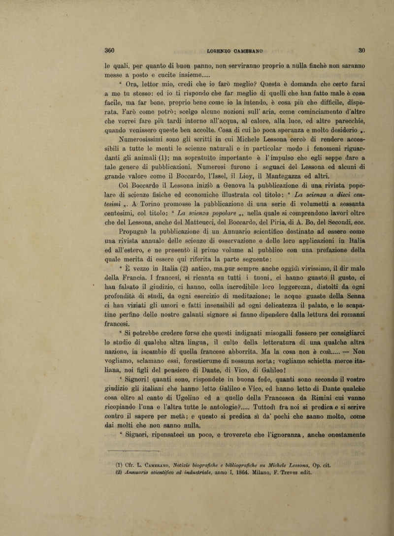 le quali, per quanto di buon panno, non serviranno proprio a nulla finché non saranno messe a posto e cucite insieme. “ Ora, lettor mio, credi che io farò meglio? Questa è domanda che certo farai a me tu stesso: ed io ti rispondo che far meglio di quelli che han fatto male è cosa facile, ma far bene, proprio bene come io la intendo, è cosa più che difficile, dispe¬ rata. Farò come potrò; scelgo alcune nozioni sull’ aria, come cominciamento d’altre che vorrei fare più tardi intorno all’acqua, al calore, alla luce, ed altre parecchie, quando venissero queste ben accolte. Cosa di cui ho poca speranza e molto desiderio *. Numerosissimi sono gli scritti in cui Michele Lessona cercò di rendere acces¬ sibili a tutte le menti le scienze naturali e in particolar modo i fenomeni riguar¬ danti gli animali (1); ma sopratutto importante è l’impulso che egli seppe dare a tale genere di pubblicazioni. Numerosi furono i seguaci del Lessona ed alcuni di grande valore come il Boccardo, l’Issel, il Lioy, il Mantegazza ed altri. Col Boccardo il Lessona iniziò a Genova la pubblicazione di una rivista popo¬ lare di scienze fìsiche ed economiche illustrata col titolo: “ La scienza a dieci cen¬ tesimi „. A Torino promosse la pubblicazione di una serie di volumetti a sessanta centesimi, col titolo: “ La scienza popolare nella quale si comprendono lavori oltre che del Lessona, anche del Matteucci, del Boccardo, del Piria, di A. Bo, del Secondi, ecc. Propugnò la pubblicazione di un Annuario scientifico destinato ad essere come una rivista annuale delle scienze di osservazione e delle loro applicazioni in Italia ed all’estero, e ne presentò il primo volume al pubblico con una prefazione della quale merita di essere qui riferita la parte seguente: “ È vezzo in Italia (2) antico, ma .pur sempre anche oggidì vivissimo, il dir male della Francia. I francesi, si ricanta su tutti i tuoni, ci hanno guasto il gusto, ci han falsato il giudizio, ci hanno, colla incredibile loro leggerezza, distolti da ogni profondità di studi, da ogni esercizio di meditazione; le acque guaste della Senna ci han viziati gli umori e fatti insensibili ad ogni delicatezza il palato, e le scapa¬ tine perfino delle nostre galanti signore si fanno dipendere dalla lettura dei romanzi francesi. “ Si potrebbe credere forse che questi indignati misogalli fossero per consigliarci lo studio di qualche altra lingua, il culto della letteratura di una qualche altra nazione, in iscambio di quella francese abborrita. Ma la cosa non è così.— Non vogliamo, sciamano essi, forestierume di nessuna sorta ; vogliamo schietta merce ita*- liana, noi figli del pensiero di Dante, di Vico, di Galileo! “ Signori! quanti sono, rispondete in buona fede, quanti sono secondo il vostro giudizio gli italiani che hanno letto Galileo e Vico, ed hanno letto di Dante qualche cosa oltre al canto di Ugolino ed a quello della Francesca da Rimini cui vanno ricopiando l’una e l’altra tutte le antologie?. Tuttodì fra noi si predica e si scrive contro il sapere per metà; e questo si predica sì da’ pochi che sanno molto, come dai molti che non sanno nulla. “ Signori, ripensateci un poco, e troverete che l’ignoranza, anche onestamente (1) Cfr. L. Camerano, Notizie biografiche e bibliografiche su Michele Lessona, Op. cit. (2) Annuario scientifico ed industriale, anno I, 1864. Milano, F. Treves edit.