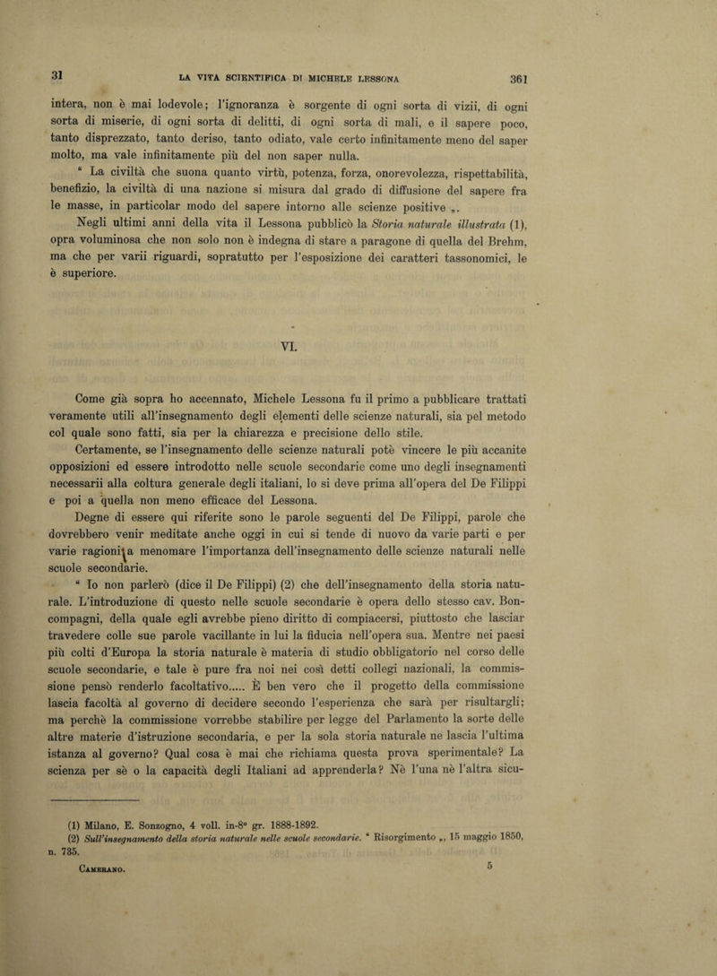 intera, non è mai lodevole; l’ignoranza è sorgente di ogni sorta di vizii, di ogni sorta di miserie, di ogni sorta di delitti, di ogni sorta di mali, e il sapere poco, tanto disprezzato, tanto deriso, tanto odiato, vale certo infinitamente meno del saper molto, ma vale infinitamente più del non saper nulla. La civiltà che suona quanto virtù, potenza, forza, onorevolezza, rispettabilità, benefizio, la civiltà di una nazione si misura dal grado di diffusione del sapere fra le masse, in particolar modo del sapere intorno alle scienze positive „. Negli ultimi anni della vita il Lessona pubblicò la Storia naturale illustrata (1), opra voluminosa che non solo non è indegna di stare a paragone di quella del Brehm, ma che per varii riguardi, sopratutto per l’esposizione dei caratteri tassonomici, le è superiore. VI. Come già sopra ho accennato, Michele Lessona fu il primo a pubblicare trattati veramente utili all’insegnamento degli elementi delle scienze naturali, sia pel metodo col quale sono fatti, sia per la chiarezza e precisione dello stile. Certamente, se l’insegnamento delle scienze naturali potè vincere le più accanite opposizioni ed essere introdotto nelle scuole secondarie come uno degli insegnamenti necessarii alla coltura generale degli italiani, lo si deve prima all’opera del De Filippi e poi a quella non meno efficace del Lessona. Degne di essere qui riferite sono le parole seguenti del De Filippi, parole che dovrebbero venir meditate anche oggi in cui si tende di nuovo da varie parti e per varie ragionila menomare l’importanza dell’insegnamento delle scienze naturali nelle scuole secondarie. “ Io non parlerò (dice il De Filippi) (2) che dell’insegnamento della storia natu¬ rale. L’introduzione di questo nelle scuole secondarie è opera dello stesso cav. Bon- compagni, della quale egli avrebbe pieno diritto di compiacersi, piuttosto che lasciar travedere colle sue parole vacillante in lui la fiducia nell’opera sua. Mentre nei paesi più colti d’Europa la storia naturale è materia di studio obbligatorio nel corso delle scuole secondarie, e tale è pure fra noi nei così detti collegi nazionali, la commis¬ sione pensò renderlo facoltativo. È ben vero che il progetto della commissione lascia facoltà al governo di decidere secondo l’esperienza che sarà per risultargli; ma perchè la commissione vorrebbe stabilire per legge del Parlamento la sorte delle altre materie d’istruzione secondaria, e per la sola storia naturale ne lascia l’ultima istanza al governo? Qual cosa è mai che richiama questa prova sperimentale? La scienza per sè o la capacità degli Italiani ad apprenderla? Nè l’una nè l’altra sicu- (1) Milano, E. Sonzogno, 4 voli. in-8° gr. 1888-1892. (2) Sull'insegnamento della storia naturale nelle scuole secondarie. “ Risorgimento ,,15 maggio 1850, n. 735. Camerano. 5