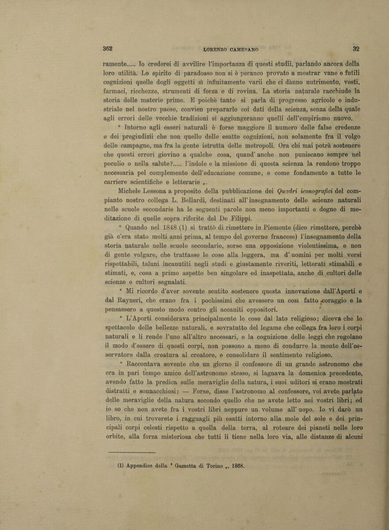 ramente. Io crederei di avvilire l’importanza di questi studii, parlando ancora della loro utilità. Lo spirito di paradosso non si è peranco provato a mostrar vane e futili cognizioni quelle degli oggetti sì infinitamente varii che ci danno nutrimento, vesti, farmaci, ricchezze, strumenti di forza e di rovina. La storia naturale racchiude la storia delle materie prime. E poiché tanto si parla di progresso agricolo e indu¬ striale nel nostro paese, convien prepararlo coi dati della scienza, senza della quale agli errori delle vecchie tradizioni si aggiungeranno quelli deH’empirismo nuovo. “ Intorno agli esseri naturali è forse maggiore il numero delle false credenze e dei pregiudizii che non quello delle esatte cognizioni, non solamente fra il volgo delle campagne, ma fra la gente istrutta delle metropoli. Ora chi mai potrà sostenere che questi errori giovino a qualche cosa, quand’ anche non puniscano sempre nel peculio o nella salute?. l’indole e la missione di questa scienza la rendono troppo necessaria pel complemento dell’educazione comune, e come fondamento a tutte le carriere scientifiche e letterarie „. Michele Lessona a proposito della pubblicazione dei Quadri iconografici del com¬ pianto nostro collega L. Bellardi, destinati all’insegnamento delle scienze naturali nelle scuole secondarie ha le seguenti parole non meno importanti e degne di me¬ ditazione di quelle sopra riferite del De Filippi. “ Quando nel 1848 (1) si trattò di rimettere in Piemonte (dico rimettere, perchè già c’era stato molti anni prima, al tempo del governo francese) l’insegnamento della storia naturale nelle scuole secondarie, sorse una opposizione violentissima, e non di gente volgare, che trattasse le cose alla leggera, ma d’ uomini per molti versi rispettabili, taluni incanutiti negli studi e giustamente riveriti, letterati stimabili e stimati, e, cosa a primo aspetto ben singolare ed inaspettata, anche di cultori delle scienze e cultori segnalati. “ Mi ricordo d’aver sovente sentito sostenere questa innovazione dall’Aporti e dal Rayneri, che erano fra i pochissimi che avessero un cosi fatto foraggio e la pensassero a questo modo contro gli accaniti oppositori. “ L’Aporti considerava principalmente le cose dal lato religioso ; diceva che lo spettacolo delle bellezze naturali, e sovratutto del legame che collega fra loro i corpi naturali e li rende l’uno all’altro necessari, e la cognizione delle leggi che regolano il modo d’essere di questi corpi, non possono a meno di condurre la mente dell’os¬ servatore dalla creatura al creatore, e consolidare il sentimento religioso. “ Raccontava sovente che un giorno il confessore di un grande astronomo che era in pari tempo amico dell’astronomo stesso, si lagnava la domenica precedente, avendo fatto la predica sulle meraviglie della natura, i suoi uditori si erano mostrati distratti e sonnacchiosi : — Forse, disse l’astronomo al confessore, voi avete parlato delle meraviglie della natura secondo quello che ne avete letto nei vostri libri; ed io so che non avete fra i vostri libri neppure un volume all’ uopo. Io vi darò un libro, in cui troverete i ragguagli più esatti intorno alla mole del sole e dei prin¬ cipali corpi celesti rispetto a quella della terra, al roteare dei pianeti nelle loro orbite, alla forza misteriosa che tutti li tiene nella loro via, alle distanze di alcuni (1) Appendice della ‘ Gazzetta di Torino „, 1868.