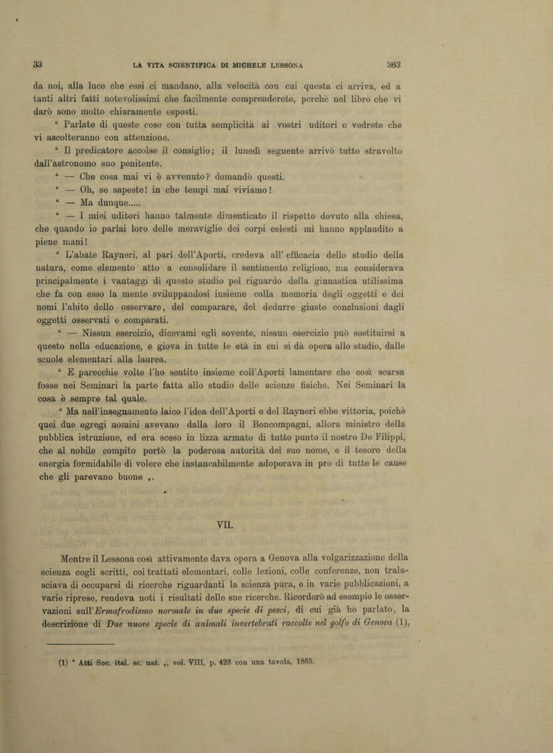 da noi, alla luce che essi ci mandano, alla velocità con cui questa ci arriva, ed a tanti altri fatti notevolissimi che facilmente comprenderete, perchè nel libro che vi darò sono molto chiaramente esposti. “ Parlate di queste cose con tutta semplicità ai vostri uditori e vedrete che vi ascolteranno con attenzione. “ Il predicatore accolse il consiglio; il lunedì seguente arrivò tutto stravolto dall’astronomo suo penitente. “ — Che cosa mai vi è avvenuto? domandò questi. “ — Oh, se sapeste ! in che tempi mai viviamo ! “ — Ma dunque. “ — I miei uditori hanno talmente dimenticato il rispetto dovuto alla chiesa, che quando io parlai loro delle meraviglie dei corpi celesti mi hanno applaudito a piene mani! “ L’abate Rayneri, al pari dell’Aporti, credeva all’ efficacia dello studio della natura, come elemento atto a consolidare il sentimento religioso, ma considerava principalmente i vantaggi di questo studio pel riguardo della ginnastica utilissima che fa con esso la mente sviluppandosi insieme colla memoria degli oggetti e dei nomi l’abito dello osservare, del comparare, del dedurre giuste conclusioni dagli oggetti osservati e comparati. “ — Nissun esercizio, dicevami egli sovente, nissun esercizio può sostituirsi a questo nella educazione, e giova in tutte le età in cui si dà opera allo studio, dalle scuole elementari alla laurea. “ E parecchie volte l’ho sentito insieme coll’Aporti lamentare che così scarsa fosse nei Seminari la parte fatta allo studio delle scienze fisiche. Nei Seminari la cosa è sempre tal quale. “ Ma nell’insegnamento laico l’idea dell’Aporti e del Rayneri ebbe vittoria, poiché quei due egregi uomini avevano dalla loro il Boncompagni, allora ministro della pubblica istruzione, ed era sceso in lizza armato di tutto punto il nostro De Filippi, che al nobile compito portò la poderosa autorità del suo nome, e il tesoro della energia formidabile di volere che instancabilmente adoperava in prò di tutte le cause che gli parevano buone „. VII. Mentre il Lessona così attivamente dava opera a Genova alla volgarizzazione della scienza cogli scritti, coi trattati elementari, colle lezioni, colle conferenze, non trala¬ sciava di occuparsi di ricerche riguardanti la scienza pura, e in varie pubblicazioni, a varie riprese, rendeva noti i risultati delle sue ricerche. Ricorderò ad esempio le osser¬ vazioni sull’Ermafrodismo normale in due specie di pesci, di cui già ho parlato, la descrizione di Due nuove specie di animali invertebrati raccolte nel golfo di Genova (1), (1) u Atti Soc. ital. se. nat. ,, voi. Vili, p. 423 con una tavola, 1865.