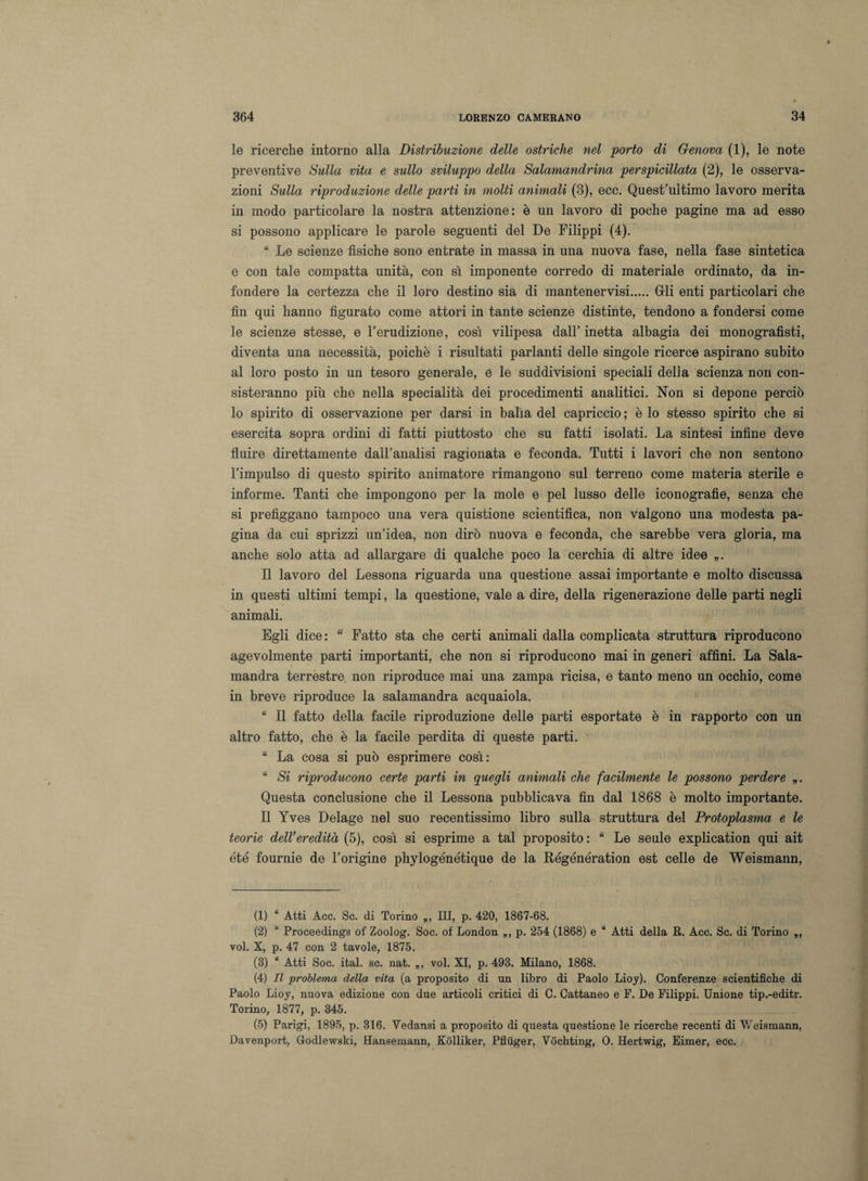 le ricerche intorno alla Distribuzione delle ostriche nel porto di Genova (1), le note preventive Sulla vita e sullo sviluppo della Salamandrina perspicillata (2), le osserva¬ zioni Sulla riproduzione delle parti in molti animali (3), ecc. Quest’ultimo lavoro merita in modo particolare la nostra attenzione: è un lavoro di poche pagine ma ad esso si possono applicare le parole seguenti del De Filippi (4). “ Le scienze fisiche sono entrate in massa in una nuova fase, nella fase sintetica e con tale compatta unità, con sì imponente corredo di materiale ordinato, da in¬ fondere la certezza che il loro destino sia di mantenervisi.Crii enti particolari che fin qui hanno figurato come attori in tante scienze distinte, tendono a fondersi come le scienze stesse, e l’erudizione, così vilipesa dall’inetta albagia dei monografisti, diventa una necessità, poiché i risultati parlanti delle singole ricerco aspirano subito al loro posto in un tesoro generale, e le suddivisioni speciali della scienza non con¬ sisteranno più che nella specialità dei procedimenti analitici. Non si depone perciò lo spirito di osservazione per darsi in balìa del capriccio ; è lo stesso spirito che si esercita sopra ordini di fatti piuttosto che su fatti isolati. La sintesi infine deve fluire direttamente dall’analisi ragionata e feconda. Tutti i lavori che non sentono l’impulso di questo spirito animatore rimangono sul terreno come materia sterile e informe. Tanti che impongono per la mole e pel lusso delle iconografie, senza che si prefiggano tampoco una vera quistione scientifica, non valgono una modesta pa¬ gina da cui sprizzi un’idea, non dirò nuova e feconda, che sarebbe vera gloria, ma anche solo atta ad allargare di qualche poco la cerchia di altre idee „. Il lavoro del Lessona riguarda una questione assai importante e molto discussa in questi ultimi tempi, la questione, vale a dire, della rigenerazione delle parti negli animali. Egli dice: “ Fatto sta che certi animali dalla complicata struttura riproducono agevolmente parti importanti, che non si riproducono mai in generi affini. La Sala¬ mandra terrestre non riproduce mai una zampa ricisa, e tanto meno un occhio, come in breve riproduce la salamandra acquaiola. “ Il fatto della facile riproduzione delle parti esportate è in rapporto con un altro fatto, che è la facile perdita di queste parti. “ La cosa si può esprimere così: “ Si riproducono certe parti in quegli animali che facilmente le possono perdere Questa conclusione che il Lessona pubblicava fin dal 1868 è molto importante. Il Yves Delage nel suo recentissimo libro sulla struttura del Protoplasma e le teorie dell'eredità (5), così si esprime a tal proposito : “ Le seule explication qui ait été fournie de l’origine phylogénétique de la Régénération est celle de Weismann, (1) “ Atti Acc. Se. di Torino „, III, p. 420, 1867-68. (2) “ Proceedings of Zoolog. Soc. of London „, p. 254 (1868) e “ Atti della R. Acc. Se. di Torino „, voi. X, p. 47 con 2 tavole, 1875. (3) “ Atti Soc. ital. se. nat. „, voi. XI, p. 493. Milano, 1868. (4) Il problema della vita (a proposito di un libro di Paolo Lioy). Conferenze scientifiche di Paolo Lioy, nuova edizione con due articoli critici di C. Cattaneo e F. De Filippi. Unione tip.-editr. Torino, 1877, p. 345. (5) Parigi, 1895, p. 316. Vedansi a proposito di questa questione le ricerche recenti di Weismann, Davenport, Godlewski, Hansemann, Kolliker, Pfliiger, Vochting, 0. Hertwig, Eimer, ecc.