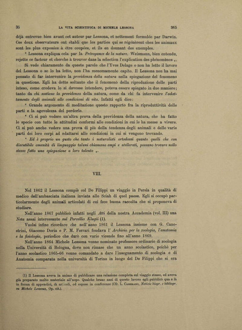déjà entrevue bien avant cet auteur par Lessona, et nettement formulée par Darwin. Ces deux observateurs ont établi que les parties qui se régénèrent chez les animaux sont les plus exposées à ètre coupées, et ils en donnant des exemples. “ Lessona expliqua cela par la Prévoyance de la nature. Weismann, bien entendu, rejette ce facteur et cherche à trouver dans la sélection l’explication des phénomènes Si vede chiaramente da queste parole che l’Yves Delage o non ha letto il lavoro del Lessona o se lo ha letto, non l’ha menomamente capito. Il Lessona non ha mai pensato di far intervenire la previdenza della natura nella spiegazione del fenomeno in questione. Egli ha detto soltanto che il fenomeno della riproduzione delle parti inteso, come credeva lo si dovesse intendere, poteva essere spiegato in due maniere ; tanto da chi sostiene la previdenza della natura, come da chi fa intervenire l’adat¬ tamento degli animali alle condizioni di vita. Infatti egli dice: “ Grande argomento di meditazione questo rapporto fra la riproduttività delle parti e la agevolezza del perderle. “ Ci si può vedere un’altra prova della previdenza della natura, che ha fatto le specie con tutte le attitudini conformi alle condizioni in cui le ha messe a vivere. Ci si può anche vedere una prova di più della tendenza degli animali e delle varie parti dei loro corpi ad adattarsi alle condizioni in cui si vengono trovando. “ Ed è proprio un gusto che tanto i naturalisti ortodossi quanto quelli che con discutibile amenità di linguaggio taluni chiamano empi e scellerati, possano trovare nello stesso fatto una spiegazione a loro talento „. Vili. Nel 1862 il Lessona compiè col De Filippi un viaggio in Persia in qualità di medico dell’ambasciata italiana inviata allo Sciah di quel paese. Egli si occupò par¬ ticolarmente degli animali articolati di cui fece buona raccolta che si proponeva di studiare. Nell’anno 1867 pubblicò infatti negli Atti della nostra Accademia (voi. Ili) una Nota assai interessante sul Porcellio Klugii (1). Vuoisi infine ricordare che nell’ anno 1861 il Lessona insieme con G. Cane¬ strini, Giacomo Doria e P. M. Ferrari fondava 1’ Archivio per la zoologia, l’anatomia e la fisiologia, periodico che durò con varie vicende fino all’anno 1869. Nell’anno 1864 Michele Lessona venne nominato professore ordinario di zoologia nella Università di Bologna, dove non rimase che un anno scolastico, poiché per l’anno scolastico 1865-66 venne comandato a dare l’insegnamento di zoologia e di Anatomia comparata nella università di Torino in luogo del De Filippi che si era (1) Il Lessona aveva in animo di pubblicare una relazione completa sul viaggio stesso, ed aveva già preparato molto materiale all’uopo. Qualche brano anzi di questo lavoro egli pubblicò qua e là in forma di appendici, di articoli, od espose in conferenze (Cfr. L. Camerano, Notizie biogr. ebibliogr. su Michele Lessona, Op. cit.).