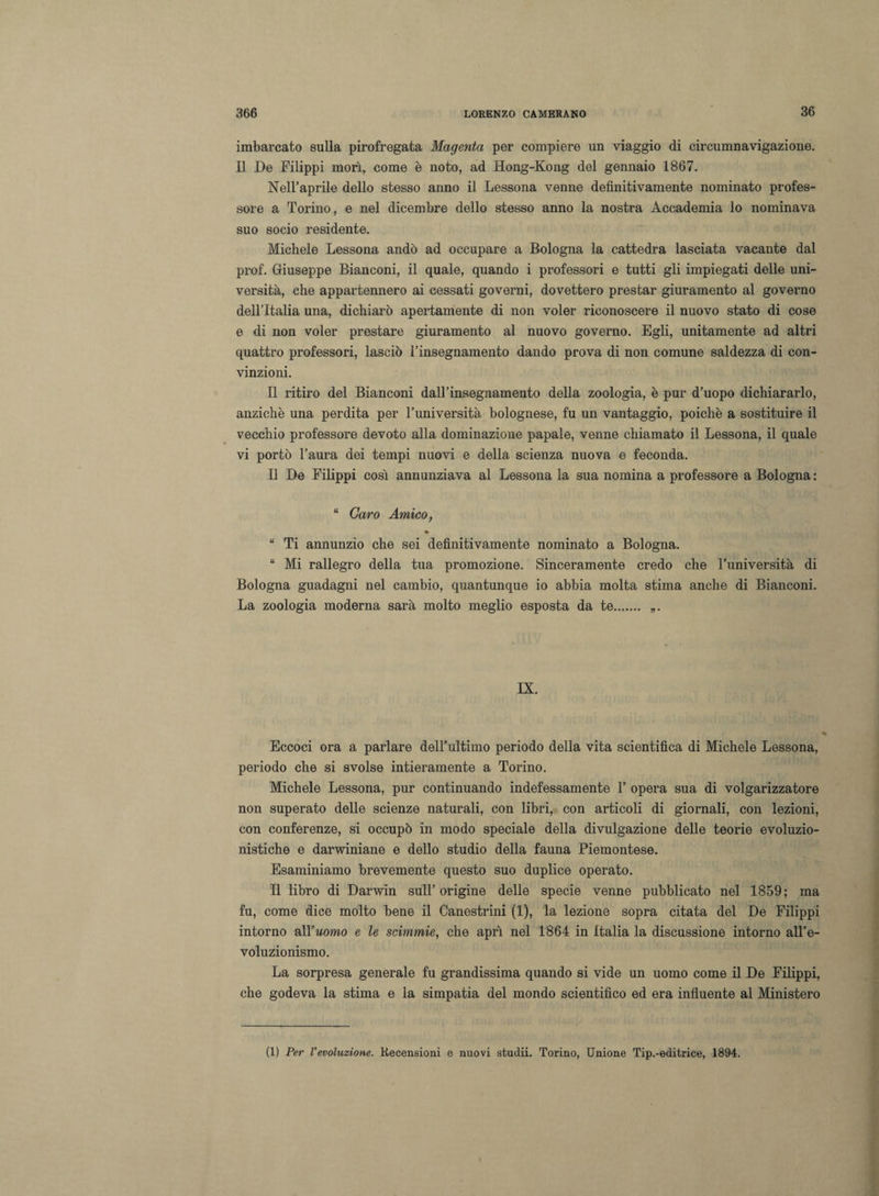 imbarcato sulla pirofregata Magenta per compiere un viaggio di circumnavigazione. Il De Filippi morì, come è noto, ad Hong-Kong del gennaio 1867. Nell’aprile dello stesso anno il Lessona venne definitivamente nominato profes¬ sore a Torino, e nel dicembre dello stesso anno la nostra Accademia lo nominava suo socio residente. Michele Lessona andò ad occupare a Bologna la cattedra lasciata vacante dal prof. Giuseppe Bianconi, il quale, quando i professori e tutti gli impiegati delle uni¬ versità, che appartennero ai cessati governi, dovettero prestar giuramento al governo dellTtalia una, dichiarò apertamente di non voler riconoscere il nuovo stato di cose e di non voler prestare giuramento al nuovo governo. Egli, unitamente ad altri quattro professori, lasciò l’insegnamento dando prova di non comune saldezza di con¬ vinzioni. Il ritiro del Bianconi dall’insegnamento della zoologia, è pur d’uopo dichiararlo, anziché una perdita per l’università bolognese, fu un vantaggio, poiché a sostituire il vecchio professore devoto alla dominazione papale, venne chiamato il Lessona, il quale vi portò l’aura dei tempi nuovi e della scienza nuova e feconda. Il De Filippi così annunziava al Lessona la sua nomina a professore a Bologna : “ Caro Amico, * “ Ti annunzio che sei definitivamente nominato a Bologna. “ Mi rallegro della tua promozione. Sinceramente credo che l’università di Bologna guadagni nel cambio, quantunque io abbia molta stima anche di Bianconi. La zoologia moderna sarà molto meglio esposta da te. „. IX. Eccoci ora a parlare dell’ultimo periodo della vita scientifica di Michele Lessona, periodo che si svolse intieramente a Torino. Michele Lessona, pur continuando indefessamente V opera sua di volgarizzatore non superato delle scienze naturali, con libri, con articoli di giornali, con lezioni, con conferenze, si occupò in modo speciale della divulgazione delle teorie evoluzio¬ nistiche e darwiniane e dello studio della fauna Piemontese. Esaminiamo brevemente questo suo duplice operato. Il libro di Darwin sull’origine delle specie venne pubblicato nel 1859; ma fu, come dice molto bene il Canestrini (1), la lezione sopra citata del De Filippi intorno all’uomo e le scimmie, che aprì nel 1864 in Italia la discussione intorno all’e¬ voluzionismo. La sorpresa generale fu grandissima quando si vide un uomo come il De Filippi, che godeva la stima e la simpatia del mondo scientifico ed era influente al Ministero (1) Per Vevoluzione. Recensioni e nuovi studii. Torino, Unione Tip.-editrice, 1894.