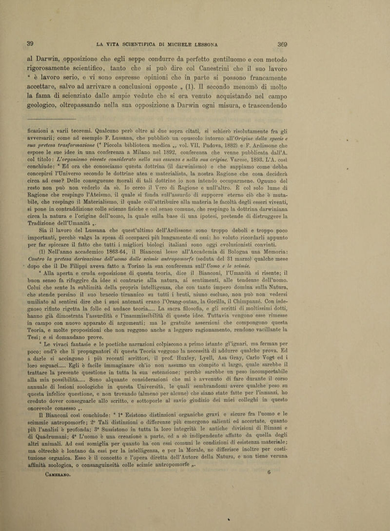 al Darwin, opposizione che egli seppe condurre da perfetto gentiluomo e con metodo rigorosamente scientifico, tanto che si può dire col Canestrini che il suo lavoro “ è lavoro serio, e vi sono espresse opinioni che in parte si possono francamente accettare, salvo ad arrivare a conclusioni opposte „ (1). Il secondo menomò di molto la fama di scienziato dalle ampie vedute che si era venuto acquistando nel campo • geologico, oltrepassando nella sua opposizione a Darwin ogni misura, e trascendendo ficazioni a varii teoremi. Qualcuno però oltre ai due sopra citati, si schierò risolutamente fra gli avversarii; come ad esempio F. Lussana, che pubblicò un opuscolo intorno all'Origine della specie e sua pretesa trasformazione (“ Piccola biblioteca medica „, voi. VII, Padova, 1882) e F. Ardissone che espose le sue idee in una conferenza a Milano nel 1892, conferenza che venne pubblicata dall’A. col titolo: L’organismo vivente considerato nella sua essenza e nella sua origine. Varese, 1898. L’A. così conchiude: “ Ed ora che conosciamo questa dottrina (il darwinismo) e che sappiamo come debba concepirsi l’Universo secondo le dottrine atea e materialista, la nostra Ragione che cosa deciderà circa ad esse? Delle conseguenze Inorali di tali dottrine io non intendo occuparmene. Ognuno del resto non può non vederlo da se. Io cerco il Vero di Ragione e null’altro. È col solo lume di Ragione che respingo l’Ateismo, il quale si fonda sull’assurdo di supporre eterno ciò che è muta¬ bile, che respingo il Materialismo, il quale coll’attribuire alla materia le facoltà degli esseri viventi, si pone in contraddizione colle scienze fisiche e col senso comune, che respingo la dottrina darwiniana circa la natura e l’origine dell’uomo, la quale sulla base di una ipotesi, pretende di distruggere la Tradizione dell’Umanità „* Sia il lavoro del Lussana che quest’ultimo dell’Ardissone sono troppo deboli e troppo poco importanti, perchè valga la spesa di occuparci più lungamente di essi: ho voluto ricordarli appunto per far spiccare il fatto che tutti i migliori biologi italiani sono oggi evoluzionisti convinti. (1) Nell’anno accademico 1868-64, il Bianconi lesse all’Accademia di Bologna una Memoria: Contro la pretesa derivazione dell’uomo dalle scimie antropomorfe (seduta del 31 marzo) qualche mese dopo che il De Filippi aveva fatto a Torino la sua conferenza sull’Uomo e le scimie. “ Alla aperta e cruda esposizione di questa teoria, dice il Bianconi, l’Umanità si risente; il buon senso fa rifuggire da idee sì contrarie alla natura, ai sentimenti, alle tendenze dell’uomo. Colui che sente la sublimità della propria intelligenza, che con tanto impero domina sulla Natura, che stende persino il suo braccio tirannico su tutti i bruti, niuno escluso, non può non vedersi umiliato al sentirsi dire che i suoi antenati erano l’Orang-outan, la Gorilla, il Chimpanzé. Con isde- gnoso rifiuto rigetta la folle ed audace teoria. La sacra filosofia, e gli scritti di moltissimi dotti, hanno già dimostrata l’assurdità e l’inammissibilità di queste idee. Tuttavia vengono esse rimesse in campo con nuovo apparato di argomenti; ma le gratuite asserzioni che compongono questa Teoria, e molte proposizioni che non reggono anche a leggero ragionamento, rendono vacillante la Tesi; e si domandano prove. “ Le vivaci fantasie e le poetiche narrazioni colpiscono a primo istante gl’ignari, ma ferman per poco; ond’è che li propugnatori di questa Teoria veggono la necessità di addurre qualche prova. Ed a darle si accingono i più recenti scrittori, il prof. Huxley, Lyell, Asa Gray, Carlo Vogt ed i loro seguaci Egli è facile immaginare ch’io non assumo un compito sì largo, quale sarebbe il trattare la presente questione in tutta la sua estensione; perchè sarebbe un peso incomportabile alla mia possibilità. Sono alquante considerazioni che mi è avvenuto di fare durante il corso annuale di lezioni zoologiche in questa Università, le quali sembrandomi avere qualche peso su questa infelice questione, e non trovando (almeno per alcune) che siano state fatte per l’innanzi, ho creduto dover consegnarle allo scritto, e sottoporle al savio giudizio dei miei colleghi in questo onorevole consesso Il Bianconi così conchiude : “ 1° Esistono distinzioni organiche gravi e sicure fra 1 uomo e le scimmie antropomorfe ; 2° Tali distinzioni o differenze più emergono salienti ed accertate, quanto più l’analisi è profonda; 3° Sussistono in tutta la loro integrità le antiche divisioni di Bimani e di Quadrumani; 4° L’uomo è una creazione a parte, ed a sè indipendente affatto da quella degli altri animali. Ad essi somiglia per quanto ha con essi comuni le condizioni di esistenza materiale ; ma oltreché è lontano da essi per la intelligenza, e per la Morale, ne differisce inoltre per costi¬ tuzione organica. Esso è il concetto e l’opera diretta dell’Autore della Natura, e non tiene veiuna affinità zoologica, o consanguineità colle scimie antropomorfe Camerano.