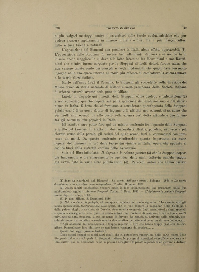 ai più volgari motteggi contro i sostenitori delle teorie evoluzionistiche che pur vedeva crescere rapidamente in numero in Italia e fuori fra i più insigni cultori delle scienze fisiche e naturali. L’opposizione del Bianconi non produsse in Italia alcun effetto apprezzabile (1). L’opposizione dello Stoppani fu invece ben altrimenti dannosa e se non lo fu in misura anche maggiore lo si deve alle lotte intestine fra Rosminiani e non Rosmi- niani che mentre furono sorgente per lo Stoppani di molti dolori, furono causa che non venisse tenuto conto dei consigli e degli incitamenti che quegli dava con molto ingegno nelle sue opere intorno al modo più efficace di combattere la scienza nuova e le teorie darwinistiche. Morto nell’anno 1882 il Cornalia, lo Stoppani gli succedette nella direzione del Museo civico di storia naturale di Milano e nella presidenza della Società italiana di scienze naturali avente sede pure in Milano. Lascio in disparte qui i meriti dello Stoppani come geologo e paleontologo (2) e non considero qui che l’opera sua biella questione dell’evoluzionismo e del darwi¬ nismo in Italia. È bene che ci fermiamo a considerare quest’operato dello Stoppani poiché esso è di un uomo dotato di ingegno e di attività non comuni, di un uomo che per molti anni occupò un alto posto nella scienza così detta ufficiale e che fu uno fra gli scienziati più popolari in Italia. Mi sarebbe caro poter fare qui un minuto confronto fra l’operato dello Stoppani e quello del Lessona. Si tratta di due naturalisti illustri, popolari, nel vero e più elevato senso della parola, gli scritti dei quali erano letti e commentati con inte¬ resse da molti. Da questo confronto risulterebbe quanto importante sia stata l’opera del Lessona in prò delle teorie darwiniane in Italia, opera che appunto si esplicò fuori della ristretta cerchia delle Accademie. Si è nel libro intitolato: II dogma e le scienze 'positive (3) che lo Stoppani espose più lungamente e più chiaramente le sue idee, delle quali tuttavia qualche saggio già aveva dato in varie altre pubblicazioni (4). Parecchi autori che hanno parlato (1) Sono da ricordarsi del Bianconi: La teoria dell’uomo-scimia, Bologna, 1864 e La teoria darwiniana e la creazione detta indipendente, 2a ediz., Bologna, 1879. (2) Questi meriti indubitabili vennero messi in luce brillantemente dal Cermenati nelle due pubblicazioni seguenti: Antonio Stoppani, Torino, L. Roux, 1891. — L’alpinismo in Antonio Stoppani, Roma, tip. Un. coop., 1893. (3) 2a ediz. Milano, F. Dumolard, 1886. (4) Nel suo Corso di geologia, ad esempio si esprime nel modo seguente : “ La vecchia, anzi già morta ipotesi della trasformazione della specie, che si può definire la negazione della fisiologia e della paleontologia, risuscitata da Darwin, stranamente esagerata dagli ammiratori e dagli apostoli, e spinta a conseguenze alle quali'lo stesso autore non credette di arrivare, trovò e trova, com’è privilegio di ogni stranezza, il suo momento di fervore. La smania di derivare dalle scimmie, con¬ siderata come un tentativo eccessivamente democratico, può ritenersi come un sintomo dell’epoca. “ Agli adoratori dell’uomo-scimia è troppo ingenuo il dire che hanno troppi problemi da scio¬ gliere. Domandiamo loro piuttosto se non hanno vergogne da coprire. „. Questi due saggi possono bastare! Dopo questi esempi (e molti altri simili che si potrebbero raccogliere nelle varie opere dello Stoppani) del modo col quale lo Stoppani trattava le più gravi questioni scientifiche moderne e i loro cultori non so veramente come si possano accogliere le parole seguenti di un giovane e distinto