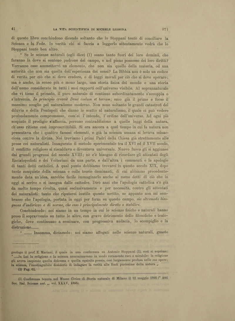 di questo libro conchiudono dicendo soltanto che lo Stoppani tentò di conciliare la Scienza e la Fede. In verità chi si faccia a leggerlo attentamente vedrà che lo Stoppani tentò ben altro. “ Se le scienze naturali (egli dice) (1) osano tanto fuori dei loro domimi, che faranno là dove si sentono padrone del campo, e nel pieno possesso dei loro diritti? Vorranno esse ammettervi un elemento, che non sia quello della materia, od una autorità che non sia quella dell’esperienza dei sensi? La Bibbia non è solo un codice di verità per ciò che si deve credere, o di leggi morali per ciò che si deve operare ; ma è anche, in senso più o meno largo, una storia fisica del mondo e una storia dell’uomo considerato in tutti i suoi rapporti coll’universo visibile. Al soprannaturale che vi tiene il primato, il puro naturale di continuo subordinatamente s’accoppia o s’intreccia. In principio creavit Deus coelum et terrarn; ecco già il primo e forse il massimo scoglio pel naturalismo moderno. Non sono soltanto le grandi catastrofi del diluvio e della Pentapoli che dànno lo scatto al naturalismo, il quale ci può vedere profondamente compromesso, com’ei l’intende, l’ordine dell’universo. Ad ogni piè sospinto il prodigio s’affaccia, perenne contraddizione a quelle leggi della natura, ch’esso ritiene così imprescrittibili. Si era ancora a quel tempo in cui la natura non presentava che i quattro famosi elementi, e già la scienza umana si levava minac¬ ciosa contro la divina. Noi troviamo i primi Padri della Chiesa già strettamente alle prese coi naturalisti. Inaugurato il metodo sperimentale tra il XVI ed il XVII secolo, il conflitto religioso si riscaldava e diventava universale. Nuovo fuoco gli si aggiunse dai grandi progressi del secolo XVIII ; nè c’è bisogno di ricordare gli attentati degli Enciclopedisti e dei Volteriani da una parte, e dall’altra i commenti e le apologie di tanti dotti cattolici. A qual punto dobbiamo trovarci in questo secolo XIX, dopo tante conquiste della scienza e colle teorie dominanti, di cui abbiamo precedente- mente data un’idea, sarebbe facile immaginarlo anche ai meno dotti di ciò che in oggi si scrive o si insegna dalle cattedre. Dirò anzi che l’apologià cattolica s’è già da molto tempo rivolta, quasi esclusivamente e per necessità, contro gli attentati dei naturalisti: tanto che riputerei inutile questo scritto, se appunto non mi sem¬ brasse che l’apologià, portata in oggi per forza su questo campo, sia oltremodo biso¬ gnosa d’indirizzo e di norme, che esso è principalmente diretto a stabilire. Conchiudendo : noi siamo in un tempo in cui le scienze fisiche e naturali hanno preso il sopravvento su tutte le altre, con grave detrimento delle filosofiche e teolo¬ giche, dove continuano a seminare, con progressiva audacia, lo scompiglio e la distruzione. “ . Insomma, diciamolo: noi siamo affogati nelle scienze naturali, guaste geologo il prof. E. Mariani, il quale in una conferenza su Antonio Stoppani (1), così si esprime: * .In Lui la religione e la scienza armonizzavano in modo veramente raro e mirabile: la religione gli aveva inspirato quella dolcezza e quella squisita poesia, così largamente profusa nelle sue opere ; la scienza, l’inestinguibile desiderio di indagare la verità alle fonti purissime della natura „. (1) Pag. 61. (1) Conferenza tenuta nel Museo Civico di Storia naturale di Milano il 12 maggio 1895 ( Atti Soc. Ital. Scienze nat. voi. XXXV, 1895).